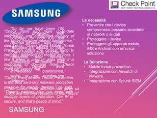 SAMSUNG
Le necessità
• Prevenire che i device
compromessi possano accedere
al network o ai dati
• Proteggere i device
• Proteggere gli apparati mobile
iOS e Android con un’unica
soluzione
La Soluzione
• Mobile threat prevention
• Integrazione con Airwatch di
VMware
• Integrazione con Splunk SIEM
“Check Point had more up-to-date
information and automated delivery of
the latest malware-related intelligence,”
said Lentz. “Check Point Mobile Threat
Prevention offers the closest thing to
zero-day detection on mobile devices. I
like it when a product does what it is
supposed to do—and more. Check
Point did exactly that.”
“So far, we have been 100
percent protected with
coverage for both iOS and
Android devices,” said Lentz.
“Because it’s difficult to track
down mobile users in order to
remediate their devices,
automating protection was
critical. Devices were
immediately quarantined,
which is our number-one
defense.”
“The Check Point solution has given us
back one full-time resource of man hours”
“Check Point Mobile Threat Prevention
is the best zero-day malware protection
possible for mobile devices,” he said.
“There’s nothing else out there with
multiple layers of protection. Our IP is
secure, and that’s peace of mind.”
 