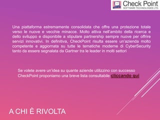 A CHI È RIVOLTA
Una piattaforma estremamente consolidata che offre una protezione totale
verso le nuove e vecchie minacce. Molto attiva nell’ambito della ricerca e
dello sviluppo e disponibile a stipulare partnership sempre nuove per offrire
servizi innovativi. In definitiva, CheckPoint risulta essere un’azienda molto
competente e aggiornata su tutte le tematiche moderne di CyberSecurity
tanto da essere segnalata da Gartner tra le leader in molti settori
Se volete avere un’idea su quante aziende utilizzino con successo
CheckPoint proponiamo una breve lista consultabile cliccando qui
 