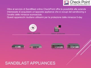 SANDBLAST APPLIANCES
Oltre al servizio di SandBlast online CheckPoint offre la possibilità alle aziende
interessate di acquistare un’apposita appliance che si occupi del sandboxing e
l’analisi delle minacce sconosciute.
Questi apparecchi risultano utilissimi per la protezione dalle minacce 0-day
THREAT EMULATION THREAT EXTRACTION
TE1000X APPLIANCE TE2000X APPLIANCETE100X APPLIANCE TE250X
 
