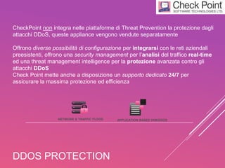 DDOS PROTECTION
CheckPoint non integra nelle piattaforme di Threat Prevention la protezione dagli
attacchi DDoS, queste appliance vengono vendute separatamente
Offrono diverse possibilità di configurazione per integrarsi con le reti aziendali
preesistenti, offrono una security management per l’analisi del traffico real-time
ed una threat management intelligence per la protezione avanzata contro gli
attacchi DDoS
Check Point mette anche a disposizione un supporto dedicato 24/7 per
assicurare la massima protezione ed efficienza
NETWORK & TRAFFIC FLOOD APPLICATION BASED DOS/DDOS
 