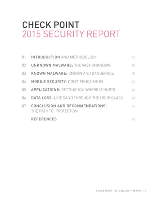 CHECK POINT - 2015 SECURITY REPORT | 3
01 INTRODUCTION AND METHODOLOGY 04
02 UNKNOWN MALWARE: THE VAST UNKNOWN 10
03 KNOWN MALWARE: KNOWN AND DANGEROUS 18
04 MOBILE SECURITY: DON’T FENCE ME IN 32
05 APPLICATIONS: GETTING YOU WHERE IT HURTS 40
06 DATA LOSS: LIKE SAND THROUGH THE HOUR GLASS 48
07 CONCLUSION AND RECOMMENDATIONS: 56
THE PATH TO PROTECTION
REFERENCES 60
CHECK POINT
2015 SECURITY REPORT
 