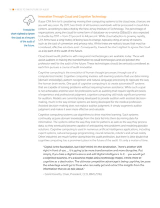 It would be
short-sighted to ignore
the cloud as a key part
of the audit of
the future.
10 4 KEYS TO THE FUTURE OF AUDIT
Innovation Through Cloud and Cognitive Technology
If your CPA firm isn’t considering moving their computing systems to the cloud now, chances are
you will very soon. By 2017, two-thirds of all business workloads will be processed in cloud data
centers, according to data cited by the New Jersey Institute of Technology. The percentage of
organizations using the cloud for some form of database-as-a-service (DBaaS) is also expected
to double by 2017 — from 23 percent to 44 percent. While cloud adoption is growing rapidly,
CPA firms have a long history of being slow to change, typically citing an array of reasons
such as the cost of conversion and privacy risks. While these are realistic issues that must be
considered, effective solutions exist. Consequently, it would be short-sighted to ignore the cloud
as a key part of the audit of the future.
Cloud-based audit platforms with integrated methodologies are available today. These will
assist auditors in making the transformation to cloud technologies and will position the
profession well for the audit of the future. These technologies should be seriously considered as
each firm pursues a course of audit innovation.
Cognitive computing is the simulation of human thought processes through use of a
computerized model. Cognitive computing involves self-learning systems that use data mining
(domain knowledge), pattern recognition and natural language processing to replicate the way
the human brain works. One goal of cognitive computing is to create automated IT systems
that are capable of solving problems without requiring human assistance. While such a goal
is not achievable anytime soon for professions such as auditing that require significant levels
of experience and professional judgment, cognitive computing still holds significant promise
for auditors. Models are currently being developed to provide auditors with assisted decision-
making, much in the way similar systems are being developed for the medical profession.
Assisted decision-making does not replace auditor judgment; it simply augments auditor
judgment and makes it even more effective and valuable.
Cognitive computing systems use algorithms to drive machine learning. Such systems
continually acquire domain knowledge from the data fed into them by mining data for
information. The systems refine the way they look for patterns as well as the way they process
data, so they eventually become capable of anticipating new problems and modeling possible
solutions. Cognitive computing is used in numerous artificial intelligence applications, including
expert systems, natural language programming, neural networks, robotics and virtual reality.
Other industries are much further along than the audit profession, but there is little doubt that
cognitive computing has a prominent place in the future of the audit. It’s only a matter of time.
“Digital is the foundation, but I don’t think it’s the destination. There’s another shift
right in front of you … it is going to be more transformative and more disruptive. Put
simply, if you take a digital business and add digital intelligence to it … you would get
a cognitive business. It’s a business model and a technology model. I think more of
cognitive as a destination. The ultimate competitive advantage is being cognitive, because
the advantage would go to those who can really get and extract the insights from the
information that we all talk about.”
- Ginni Rometty, Chair, President, CEO, IBM (2016)
 