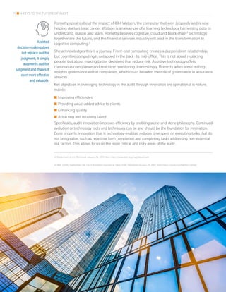 Assisted
decision-making does
not replace auditor
judgment; it simply
augments auditor
judgment and makes it
even more effective
and valuable.
11 4 KEYS TO THE FUTURE OF AUDIT
Rometty speaks about the impact of IBM Watson, the computer that won Jeopardy and is now
helping doctors treat cancer. Watson is an example of a learning technology harnessing data to
understand, reason and learn. Rometty believes cognitive, cloud and block chain3
technology
together are the future, and the financial services industry will lead in the transformation to
cognitive computing.4
She acknowledges this is a journey. Front-end computing creates a deeper client relationship,
but cognitive computing is untapped in the back- to mid-office. This is not about replacing
people, but about making better decisions that reduce risk. Assistive technology offers
continuous compliance and real-time monitoring. Interestingly, Rometty advocates creating
insights governance within companies, which could broaden the role of governance in assurance
services.
Key objectives in leveraging technology in the audit through innovation are operational in nature,
mainly:
■■ Improving efficiencies
■■ Providing value-added advice to clients
■■ Enhancing quality
■■ Attracting and retaining talent
Specifically, audit innovation improves efficiency by enabling a one-and-done philosophy. Continued
evolution or technology tools and techniques can be and should be the foundation for innovation.
Done properly, innovation that is technology-enabled reduces time spent on executing tasks that do
not bring value, such as repetitive form completion and completing tasks addressing non-essential
risk factors. This allows focus on the more critical and risky areas of the audit.
3 Blockchain. (n.d.). Retrieved January 24, 2017, from http://www.xbrl.org/tag/blockchain
4 IBM. (2016, September 28). Ginni Rometty’s keynote at Sibos 2016. Retrieved January 24, 2017, from https://youtu.be/5eKRm-vJHq0
 