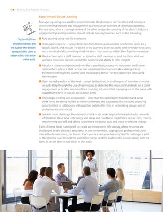 14 4 KEYS TO THE FUTURE OF AUDIT
Experienced-Based Learning
Managers guiding new auditors must eliminate blind reliance on checklists and introduce
active learning sessions into engagement planning as an element of continuous learning.
For example, after a thorough review of the client and understanding of the client’s industry,
engagement planning sessions should include new approaches, such as the following:
■■ Role playing using real-life examples
■■ Plain paper exercise — spend time free-form thinking about what needs to be done for a
specific client, and include the client in the planning exercise along with reminder checklists
and a method of documenting what the team has come up with in their free-form exercise
■■ Meet a client with a staff member — allow the staff member to lead the client visit and
welcome his or her curiosity about the business and ability to offer insights
■■ Introduce a mentorship mindset into the supervision process — create open and honest
relationships where a staff person can learn from his or her mistakes while guiding
the mentee through the journey and encouraging him or her to explore new ideas and
technologies
■■ Open ended question of the week contest (with prizes) — challenge staff members to solve
an audit step through the use of technology, to describe the impact of standards on a client
engagement or to offer solutions for a troubling situation that is playing out in the press with
regard to the firm or specific accounting firms
■■ Encourage thinking and exploration — offer staff the opportunity to understand what
other firms are doing, as well as other challenges and successes (this includes providing
opportunities to collaborate with auditors outside the firm, in networking groups and at
professional conferences)
■■ Leaders must challenge themselves to think — set aside regular time each day to research
information about new technology and ideas and how these might work in your firm, thereby
empowering yourself and others to confront the status quo and those who resist change
Each of these ideas is designed to create an environment of curiosity, where systems are
challenged and creativity is rewarded. In this environment, appropriate, professional client
interaction is welcomed, not feared. Each year is a new year because SALY is no longer a part
of the process. Successful firms welcome change, and the auditor who evolves along with the
client is better able to add value to the audit.
Successful firms
welcome change, and
the auditor who evolves
along with the client is
better able to add value
to the audit.
 