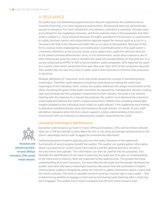 15 4 KEYS TO THE FUTURE OF AUDIT
4: RELEVANCE
All audits have a fundamental purpose because they are required for the audited entity to
maintain financing or to meet regulatory requirements. But purpose does not automatically
equate to relevance. For client satisfaction and retention, relevance is essential. Virtually every
accounting firm has marketing materials, and firms routinely state in their proposals that their
audit is unique (i.e., more relevant) because of insights provided to the business or organization.
In reality, business owners and organizations typically regard the annual audit as a cost or a
necessary evil that is not relevant and adds little or no value to the business. Because of this,
firms continue to be challenged by commoditization. Commoditization in the audit world is
commonly referred to as the process clients use to reduce their audit firm selection decision
to the lowest common denominator: price. In this environment, words about relevance are of
little meaning because the client is doubtful the audit will actually deliver on that promise. In a
survey conducted by KPMG of 400 small to medium-sized companies, 56% reported the audit
as a routine chore which varied little from year after year. Over 60% of the companies reported
their auditor did not raise any issues or ideas used in their business to enhance their processes
or decisions.
Multiple definitions of “relevance” exist and center around the concept of something being
meaningful. Therefore, audit relevance should be understood as making the audit more
meaningful to the individual client. Unless the auditor addresses the unique environment of the
client, including the goals of the audit committee (or equivalent), management decision-making
style and strategy and the company’s relationship to their industry, the audit is not relevant.
Starting with the response to a request for proposal, the auditor must demonstrate a desire to
understand and address the client’s unique environment. Bottom line: providing meaningful
insights targeted to the individual client makes an audit relevant. Firm leadership must believe
in relevance and demonstrate value and relevance through actions, not words. In turn, staff
will deliver relevance when the firm culture supports a deep understanding of the client’s
environment with an emphasis on delivering the insights expected by the client.
Leveraging Technology to Add Relevance
Innovation and relevance go hand-in-hand. Without innovation, CPAs cannot remain relevant.
How can a CPA firm benefit a client when the firm is not using technology and processes to the
client’s advantage and its staff struggles to communicate effectively?
Gathering business insight is typically just one click away. Advances in the speed and
functionality of search engines benefit the auditor. The auditor can quickly gather information
about a prospective or current client, their industry and the general business climate in
the area where they operate. This information can then be used for two key purposes: 1) to
facilitate the identification of risk areas in planning the audit and 2) to gain an understanding
of the client and its industry. Both are important to the audit process. The greater the initial
understanding of a client’s business, the more effective the audit and the greater likelihood the
auditor and client will have a meaningful business discussion that will culminate in insights.
Unfortunately, auditors infrequently utilize the internet to gather information about a client and
the client’s industry. This kind of valuable research must be a routine step in every audit — first
in determining whether to engage a client and second during audit planning after a client has
been engaged. The auditor must create a targeted and efficient online research plan.
Innovation and
relevance go hand-
in-hand. Without
innovation, CPAs cannot
remain relevant.
 