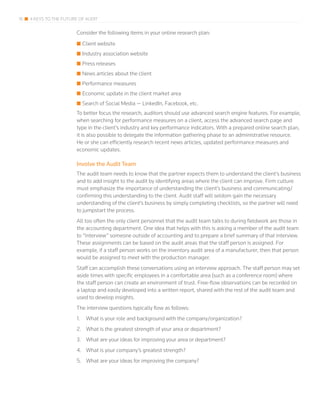 16 4 KEYS TO THE FUTURE OF AUDIT
Consider the following items in your online research plan:
■■ Client website
■■ Industry association website
■■ Press releases
■■ News articles about the client
■■ Performance measures
■■ Economic update in the client market area
■■ Search of Social Media — LinkedIn, Facebook, etc.
To better focus the research, auditors should use advanced search engine features. For example,
when searching for performance measures on a client, access the advanced search page and
type in the client’s industry and key performance indicators. With a prepared online search plan,
it is also possible to delegate the information gathering phase to an administrative resource.
He or she can efficiently research recent news articles, updated performance measures and
economic updates.
Involve the Audit Team
The audit team needs to know that the partner expects them to understand the client’s business
and to add insight to the audit by identifying areas where the client can improve. Firm culture
must emphasize the importance of understanding the client’s business and communicating/
confirming this understanding to the client. Audit staff will seldom gain the necessary
understanding of the client’s business by simply completing checklists, so the partner will need
to jumpstart the process.
All too often the only client personnel that the audit team talks to during fieldwork are those in
the accounting department. One idea that helps with this is asking a member of the audit team
to “interview” someone outside of accounting and to prepare a brief summary of that interview.
These assignments can be based on the audit areas that the staff person is assigned. For
example, if a staff person works on the inventory audit area of a manufacturer, then that person
would be assigned to meet with the production manager.
Staff can accomplish these conversations using an interview approach. The staff person may set
aside times with specific employees in a comfortable area (such as a conference room) where
the staff person can create an environment of trust. Free-flow observations can be recorded on
a laptop and easily developed into a written report, shared with the rest of the audit team and
used to develop insights.
The interview questions typically flow as follows:
1.	 What is your role and background with the company/organization?
2.	 What is the greatest strength of your area or department?
3.	 What are your ideas for improving your area or department?
4.	 What is your company’s greatest strength?
5.	 What are your ideas for improving the company?
 