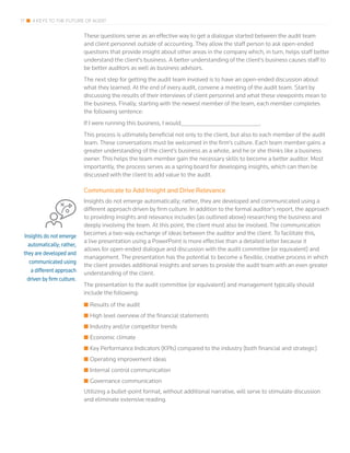 17 4 KEYS TO THE FUTURE OF AUDIT
These questions serve as an effective way to get a dialogue started between the audit team
and client personnel outside of accounting. They allow the staff person to ask open-ended
questions that provide insight about other areas in the company which, in turn, helps staff better
understand the client’s business. A better understanding of the client’s business causes staff to
be better auditors as well as business advisors.
The next step for getting the audit team involved is to have an open-ended discussion about
what they learned. At the end of every audit, convene a meeting of the audit team. Start by
discussing the results of their interviews of client personnel and what these viewpoints mean to
the business. Finally, starting with the newest member of the team, each member completes
the following sentence:
If I were running this business, I would________________________________.
This process is ultimately beneficial not only to the client, but also to each member of the audit
team. These conversations must be welcomed in the firm’s culture. Each team member gains a
greater understanding of the client’s business as a whole, and he or she thinks like a business
owner. This helps the team member gain the necessary skills to become a better auditor. Most
importantly, the process serves as a spring board for developing insights, which can then be
discussed with the client to add value to the audit.
Communicate to Add Insight and Drive Relevance
Insights do not emerge automatically; rather, they are developed and communicated using a
different approach driven by firm culture. In addition to the formal auditor’s report, the approach
to providing insights and relevance includes (as outlined above) researching the business and
deeply involving the team. At this point, the client must also be involved. The communication
becomes a two-way exchange of ideas between the auditor and the client. To facilitate this,
a live presentation using a PowerPoint is more effective than a detailed letter because it
allows for open-ended dialogue and discussion with the audit committee (or equivalent) and
management. The presentation has the potential to become a flexible, creative process in which
the client provides additional insights and serves to provide the audit team with an even greater
understanding of the client.
The presentation to the audit committee (or equivalent) and management typically should
include the following:
■■ Results of the audit
■■ High level overview of the financial statements
■■ Industry and/or competitor trends
■■ Economic climate
■■ Key Performance Indicators (KPIs) compared to the industry (both financial and strategic)
■■ Operating improvement ideas
■■ Internal control communication
■■ Governance communication
Utilizing a bullet-point format, without additional narrative, will serve to stimulate discussion
and eliminate extensive reading.
Insights do not emerge
automatically; rather,
they are developed and
communicated using
a different approach
driven by firm culture.
 