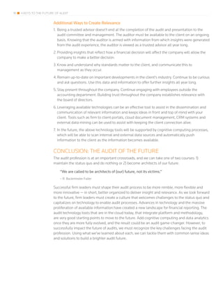 18 4 KEYS TO THE FUTURE OF AUDIT
Additional Ways to Create Relevance
1.	Being a trusted advisor doesn’t end at the completion of the audit and presentation to the
audit committee and management. The auditor must be available to the client on an ongoing
basis. Knowing that the auditor is armed with information from which insights were generated
from the audit experience, the auditor is viewed as a trusted advisor all year long.
2.	Providing insights that reflect how a financial decision will affect the company will allow the
company to make a better decision.
3.	Know and understand why standards matter to the client, and communicate this to
management as they occur.
4.	Remain up-to-date on important developments in the client’s industry. Continue to be curious
and ask questions. Use this data and information to offer further insights all year long.
5.	Stay present throughout the company. Continue engaging with employees outside the
accounting department. Building trust throughout the company establishes relevance with
the board of directors.
6.	Leveraging available technologies can be an effective tool to assist in the dissemination and
communication of relevant information and keeps ideas in front and top of mind with your
client. Tools such as firm to client portals, cloud document management, CRM systems and
external data mining can be used to assist with keeping the client connection alive.
7.	In the future, the above technology tools will be supported by cognitive computing processes,
which will be able to scan internal and external data sources and automatically push
information to the client as the information becomes available.
CONCLUSION: THE AUDIT OF THE FUTURE
The audit profession is at an important crossroads, and we can take one of two courses: 1)
maintain the status quo and do nothing or 2) become architects of our future.
“We are called to be architects of (our) future, not its victims.”
– R. Buckminster Fuller
Successful firm leaders must shape their audit process to be more nimble, more flexible and
more innovative — in short, better organized to deliver insight and relevance. As we look forward
to the future, firm leaders must create a culture that welcomes challenges to the status quo and
capitalizes on technology to enable audit processes. Advances in technology and the massive
proliferation of available information have created a new landscape for financial reporting. The
audit technology tools that are in the cloud today, that integrate platform and methodology,
are very good starting points to move to the future. Add cognitive computing and data analytics
once they are more fully evolved, and the result could be an audit game-changer. However, to
successfully impact the future of audits, we must recognize the key challenges facing the audit
profession. Using what we’ve learned about each, we can tackle them with common sense ideas
and solutions to build a brighter audit future.
 