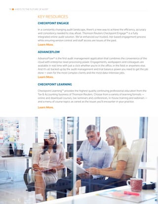 19 4 KEYS TO THE FUTURE OF AUDIT
KEY RESOURCES
CHECKPOINT ENGAGE
In a constantly changing audit landscape, there’s a new way to achieve the efficiency, accuracy
and consistency needed to stay afloat. Thomson Reuters Checkpoint Engage™ is a fully
integrated online audit solution. We’ve enhanced our trusted, risk-based engagement process
while ensuring version control and staff access are issues of the past.
Learn More.
ADVANCEFLOW
AdvanceFlow® is the first audit management application that combines the convenience of the
cloud with enterprise-level processing power. Engagements, workpapers and colleagues are
available in real time with just a click whether you’re in the office, in the field or anywhere else.
And it’s all backed up by the audit management and trial balance power you need to get the job
done — even for the most complex clients and the most data-intensive jobs.
Learn More.
CHECKPOINT LEARNING
Checkpoint Learning™ provides the highest quality continuing professional education from the
Tax & Accounting business of Thomson Reuters. Choose from a variety of learning formats —
online and download courses, live seminars and conferences, in-house training and webinars —
and a menu of course topics as varied as the issues you’ll encounter in your practice.
Learn More.
 