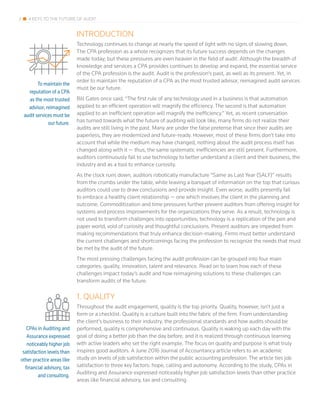 2 4 KEYS TO THE FUTURE OF AUDIT
To maintain the
reputation of a CPA
as the most trusted
advisor, reimagined
audit services must be
our future.
INTRODUCTION
Technology continues to change at nearly the speed of light with no signs of slowing down.
The CPA profession as a whole recognizes that its future success depends on the changes
made today; but these pressures are even heavier in the field of audit. Although the breadth of
knowledge and services a CPA provides continues to develop and expand, the essential service
of the CPA profession is the audit. Audit is the profession’s past, as well as its present. Yet, in
order to maintain the reputation of a CPA as the most trusted advisor, reimagined audit services
must be our future.
Bill Gates once said, “The first rule of any technology used in a business is that automation
applied to an efficient operation will magnify the efficiency. The second is that automation
applied to an inefficient operation will magnify the inefficiency.” Yet, as recent conversation
has turned towards what the future of auditing will look like, many firms do not realize their
audits are still living in the past. Many are under the false pretense that since their audits are
paperless, they are modernized and future-ready. However, most of these firms don’t take into
account that while the medium may have changed, nothing about the audit process itself has
changed along with it — thus, the same systematic inefficiencies are still present. Furthermore,
auditors continuously fail to use technology to better understand a client and their business, the
industry and as a tool to enhance curiosity.
As the clock runs down, auditors robotically manufacture “Same as Last Year (SALY)” results
from the crumbs under the table, while leaving a banquet of information on the top that curious
auditors could use to draw conclusions and provide insight. Even worse, audits presently fail
to embrace a healthy client relationship — one which involves the client in the planning and
outcome. Commoditization and time pressures further prevent auditors from offering insight for
systems and process improvements for the organizations they serve. As a result, technology is
not used to transform challenges into opportunities; technology is a replication of the pen and
paper world, void of curiosity and thoughtful conclusions. Present auditors are impeded from
making recommendations that truly enhance decision-making. Firms must better understand
the current challenges and shortcomings facing the profession to recognize the needs that must
be met by the audit of the future.
The most pressing challenges facing the audit profession can be grouped into four main
categories: quality, innovation, talent and relevance. Read on to learn how each of these
challenges impact today’s audit and how reimagining solutions to these challenges can
transform audits of the future.
1. QUALITY
Throughout the audit engagement, quality is the top priority. Quality, however, isn’t just a
form or a checklist. Quality is a culture built into the fabric of the firm. From understanding
the client’s business to their industry, the professional standards and how audits should be
performed, quality is comprehensive and continuous. Quality is waking up each day with the
goal of doing a better job than the day before, and it is realized through continuous learning
with active leaders who set the right example. The focus on quality and purpose is what truly
inspires good auditors. A June 2016 Journal of Accountancy article refers to an academic
study on levels of job satisfaction within the public accounting profession. The article ties job
satisfaction to three key factors: hope, calling and autonomy. According to the study, CPAs in
Auditing and Assurance expressed noticeably higher job satisfaction levels than other practice
areas like financial advisory, tax and consulting.
CPAs in Auditing and
Assurance expressed
noticeably higher job
satisfaction levels than
other practice areas like
financial advisory, tax
and consulting.
 