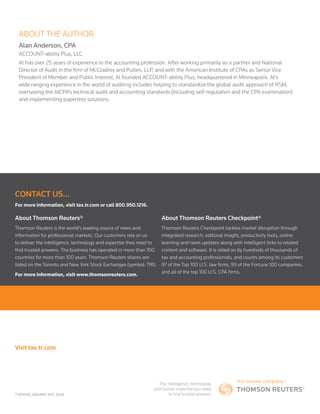 T-601000_JANUARY 2017­_DGM
Visit tax.tr.com
CONTACT US...
For more information, visit tax.tr.com or call 800.950.1216.
About Thomson Reuters®
Thomson Reuters is the world’s leading source of news and
information for professional markets. Our customers rely on us
to deliver the intelligence, technology and expertise they need to
find trusted answers. The business has operated in more than 100
countries for more than 100 years. Thomson Reuters shares are
listed on the Toronto and New York Stock Exchanges (symbol: TRI).
For more information, visit www.thomsonreuters.com.
About Thomson Reuters Checkpoint®
Thomson Reuters Checkpoint tackles market disruption through
integrated research, editorial insight, productivity tools, online
learning and news updates along with intelligent links to related
content and software. It is relied on by hundreds of thousands of
tax and accounting professionals, and counts among its customers
97 of the Top 100 U.S. law firms, 99 of the Fortune 100 companies,
and all of the top 100 U.S. CPA firms.
ABOUT THE AUTHOR
Alan Anderson, CPA
ACCOUNT-ability Plus, LLC
Al has over 25 years of experience in the accounting profession. After working primarily as a partner and National
Director of Audit in the firm of McGladrey and Pullen, LLP, and with the American Institute of CPAs as Senior Vice
President of Member and Public Interest, Al founded ACCOUNT-ability Plus, headquartered in Minneapolis. Al’s
wide ranging experience in the world of auditing includes helping to standardize the global audit approach of RSM,
overseeing the AICPA’s technical audit and accounting standards (including self-regulation and the CPA examination)
and implementing paperless solutions.
 