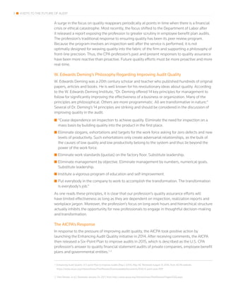 3 4 KEYS TO THE FUTURE OF AUDIT
A surge in the focus on quality reappears periodically at points in time when there is a financial
crisis or ethical catastrophe. Most recently, the focus shifted to the Department of Labor after
it released a report exposing the profession to greater scrutiny in employee benefit plan audits.
The profession’s traditional response to ensuring quality has been its peer review program.
Because the program involves an inspection well after the service is performed, it is not
optimally designed for weaving quality into the fabric of the firm and supporting a philosophy of
front-line precision. Thus, the CPA profession’s past and present responses to quality assurance
have been more reactive than proactive. Future quality efforts must be more proactive and more
real-time.
W. Edwards Deming’s Philosophy Regarding Improving Audit Quality
W. Edwards Deming was a 20th century scholar and teacher who published hundreds of original
papers, articles and books. He is well known for his revolutionary ideas about quality. According
to the W. Edwards Deming Institute, “Dr. Deming offered 14 key principles for management to
follow for significantly improving the effectiveness of a business or organization. Many of the
principles are philosophical. Others are more programmatic. All are transformative in nature.”
Several of Dr. Deming’s 14 principles are striking and should be considered in the discussion of
improving quality in the audit.
■■ “Cease dependence on inspection to achieve quality. Eliminate the need for inspection on a
mass basis by building quality into the product in the first place.
■■ Eliminate slogans, exhortations and targets for the work force asking for zero defects and new
levels of productivity. Such exhortations only create adversarial relationships, as the bulk of
the causes of low quality and low productivity belong to the system and thus lie beyond the
power of the work force.
■■ Eliminate work standards (quotas) on the factory floor. Substitute leadership.
■■ Eliminate management by objective. Eliminate management by numbers, numerical goals.
Substitute leadership.
■■ Institute a vigorous program of education and self-improvement.
■■ Put everybody in the company to work to accomplish the transformation. The transformation
is everybody’s job.”
As one reads these principles, it is clear that our profession’s quality assurance efforts will
have limited effectiveness as long as they are dependent on inspection, realization reports and
workplace jargon. Moreover, the profession’s focus on long work hours and hierarchical structure
actually inhibits the opportunity for new professionals to engage in thoughtful decision-making
and transformation.
The AICPA’s Response
In response to the pressure of improving audit quality, the AICPA took positive action by
launching the Enhancing Audit Quality initiative in 2014. After receiving comments, the AICPA
then released a Six-Point Plan to improve audits in 2015, which is described as the U.S. CPA
profession’s answer to quality financial statement audits of private companies, employee benefit
plans and governmental entities.1, 2
1 Enhancing Audit Quality: A 6-point Plan to Improve Audits (Rep.). (2015, May 14). Retrieved August 31, 2016, from AICPA website:
https://www.aicpa.org/InterestAreas/PeerReview/DownloadableDocuments/EAQ-6-point-plan.PDF
2 Peer Review. (n.d.). Retrieved January 24, 2017, from http://www.aicpa.org/InterestAreas/PeerReview/Pages/EAQ.aspx
 