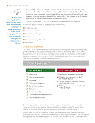 4 4 KEYS TO THE FUTURE OF AUDIT
The goal of the plan is to support members with the “necessary tools, training and
resources … from before an individual is licensed to when he or she builds professional
competency and engages in peer review and practice monitoring. It places the necessary
emphasis on areas that we believe will help our members stay focused on achieving the
highest level of performance for financial statement audits.”
– Susan S. Coffey, CPA, CGMA, AICPA Executive Vice President, Public Practice
In summary, the Six-Point Plan centers around the following:
■■ Pre-CPA licensure
■■ Standards and ethics
■■ CPA learning and support
■■ Peer review
■■ Practice monitoring of the future
■■ Enforcement
Creating a Quality Mindset
The AICPA is to be commended for leading the profession’s response to challenges regarding
quality and for pursuing proactive change such as Practice Monitoring of the Future (PMOF).
But, ultimately, it is up to individual firms to embrace quality as a foundation of their audit
practices. In addition to reviewing the AICPA’s progress, below are some practical proactive
ideas we can implement now to enhance audit quality:
Developing a quality mindset in future auditors requires direction from knowledgeable
instructors as well as firm leaders. It also requires the development of a “first time right”
mindset. A “first time right” environment drives a continuous culture of quality.
Auditors need technology that better enables real-time review. In the present state, audit
technology often requires complicated coordination of checking files in and out and syncing and
moving databases around from location to location. Thus, real-time review is rare and is often
“First Time Right” IS:
An attitude
Pride in work product
Teamwork
Professional skepticism
Due professional care
Objectivity
Inquisitive minds
Culture of openness to new ideas
Leveraging technology
“First Time Right” is NOT:
Waiting for reviews to catch errors
Copying last year’s work or SALY
(same as last year)
Simply filling out forms for the sake
of completing forms
Relying on managers and partners to
wrap up the job
“First Time Right”
Auditors need
technology that better
enables real-time review
verses the complicated
coordination of
checking files in and
out and syncing.
Emerging cloud-based
audit technologies
offer significant
improvements in
this area.
 