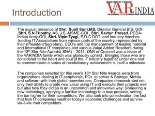 Introduction 
The august presence of Shri. Sunil Soni,IAS, Director General,BIS, GOI 
,Shri. S.N.Tripathy,IAS, J.S.-MSME-GOI , Shri. Savtur Prasad, PCDA-Indian 
Army-GOI, Shri. Vipin Tyagi, E.D-C DOT and Industry honchos 
,leading IT Associations from various parts of the country, represented by 
their (President/Secretary), CEO’s and top management of leading national 
and International IT companies and various Value Added Resellers during 
the 13th Star Nite Awards( SNA) – 2014, DNA of Channel was a vision of 
the VARINDIA family which was gloriously upheld . Bringing those who are 
considered to the heart and soul of the IT Industry together under one roof 
to commemorate a series of revolutionary achievement is itself a milestone. 
The companies selected for this year's 13th Star Nite Awards were from 
organizations dealing in IT peripherals, PCs to server & Storage, Mobile 
and software with their global powerhouses. Companies demonstrated not 
only their ability to create new value using IT and execute their projects well 
but also how they did so in an uncommon and innovative way: pioneering a 
new technology, applying a familiar technology to a new purpose, setting 
the bar higher for their competitors. We also took into consideration the fact 
that how IT companies weather today’s economic challenges and survive 
vis-à-vis their competitors. 
 
