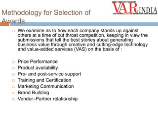 Methodology for Selection of 
Awards 
 We examine as to how each company stands up against 
others at a time of cut throat competition, keeping in view the 
submissions that tell the best stories about generating 
business value through creative and cutting-edge technology 
and value-added services (VAS) on the basis of : 
 Price Performance 
 Product availability 
 Pre- and post-service support 
 Training and Certification 
 Marketing Communication 
 Brand Building 
 Vendor–Partner relationship 
 