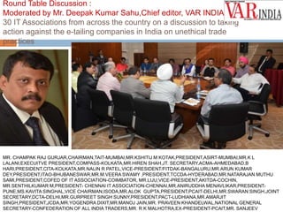 Round Table Discussion : 
Moderated by Mr. Deepak Kumar Sahu,Chief editor, VAR INDIA 
30 IT Associations from across the country on a discussion to taking 
action against the e-tailing companies in India on unethical trade 
practices 
MR. CHAMPAK RAJ GURJAR,CHAIRMAN,TAIT-MUMBAI,MR.KSHITIJ M KOTAK,PRESIDENT,ASIRT-MUMBAI,MR.K L 
LALANI,EXECUITVE PRESIDENT,COMPASS-KOLKATA,MR.HIREN SHAH,JT. SECRETARY,ACMA-AHMEDABAD,B 
HARI,PRESIDENT,CITA-KOLKATA,MR.NALIN R PATEL,VICE-PRESIDENT/FITDAK-BANGALURU,MR.ARUN KUMAR 
DEY,PRESIDENT,ITAO-BHUBANESWAR,MR.M.VEERA SWAMY ,PRESIDENT,TCCDA-HYDERABAD,MR.NATARAJAN MUTHU 
SAMI,PRESIDENT,COFED OF IT ASSOCIATION-COIMBATOR, MR.LIJU,VICE-PRESIDENT,AKITDA-COCHIN, 
MR.SENTHILKUMAR M,PRESIDENT- CHENNAI IT ASSOCIATION-CHENNAI,MR.ANIRUDDHA MENAVLIKAR,PRESIDENT-PUNE, 
MS.KAVITA SINGHAL,VICE CHAIRMAN,ISODA,MR.ALOK GUPTA,PRESIDENT,PCAIT-DELHI,MR.SWARAN SINGH,JOINT 
SECRETARY,DCTA-DELHI,MR.GURPREET SINGH SUNNY,PRESIDENT,PACT-LUDHIANA,MR.AMARJIT 
SINGH,PRESIDENT,JCDA,MR.YOGENDRA DIXIT,MR.MANOJ JAIN,MR. PRAVEEN KHANDELWAL,NATIONAL GENERAL 
SECRETARY-CONFEDERATION OF ALL INDIA TRADERS,MR. R K MALHOTRA,EX-PRESIDENT-PCAIT,MR. SANJEEV 
 
