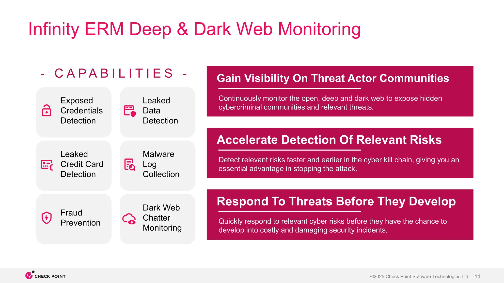 14
©2025 Check Point Software Technologies Ltd.
Infinity ERM Deep & Dark Web Monitoring
Gain Visibility On Threat Actor Communities
Accelerate Detection Of Relevant Risks
Respond To Threats Before They Develop
Continuously monitor the open, deep and dark web to expose hidden
cybercriminal communities and relevant threats.
Detect relevant risks faster and earlier in the cyber kill chain, giving you an
essential advantage in stopping the attack.
Quickly respond to relevant cyber risks before they have the chance to
develop into costly and damaging security incidents.
- C A P A B I L I T I E S -
Exposed
Credentials
Detection
Dark Web
Chatter
Monitoring
Fraud
Prevention
Malware
Log
Collection
Leaked
Data
Detection
Leaked
Credit Card
Detection
 