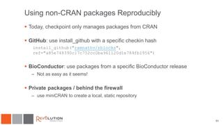 11
Using non-CRAN packages Reproducibly
 Today, checkpoint only manages packages from CRAN
 GitHub: use install_github with a specific checkin hash
install_github("ramnathv/rblocks",
ref="a85e748390c17c752cc0ba961120d1e784fb1956")
 BioConductor: use packages from a specific BioConductor release
– Not as easy as it seems!
 Private packages / behind the firewall
– use miniCRAN to create a local, static repository
 