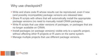 15
Why use checkpoint?
 Write and share code R whose results can be reproduced, even if new
(and possibly incompatible) package versions are released later.
 Share R scripts with others that will automatically install the appropriate
package versions (no need to manually install CRAN packages).
 Write R scripts that use older versions of packages, or packages that are
no longer available on CRAN.
 Install packages (or package versions) visible only to a specific project,
without affecting other R projects or R users on the same system.
 Manage multiple projects that use different package versions.
 