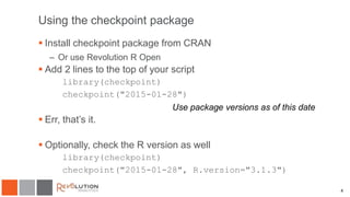 4
Using the checkpoint package
 Install checkpoint package from CRAN
– Or use Revolution R Open
 Add 2 lines to the top of your script
library(checkpoint)
checkpoint("2015-01-28")
 Err, that’s it.
 Optionally, check the R version as well
library(checkpoint)
checkpoint("2015-01-28", R.version="3.1.3")
Use package versions as of this date
 