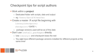 Checkpoint tips for script authors
 Work within a project
– Dedicated folder with scripts, data and output
– eg /Users/david/R/weather
 Create a master .R script file beginning with
library(checkpoint)
checkpoint("DATE")
– package versions used will be as of this date
 Don’t use install.packages directly
– Use library() and checkpoint does the rest
– You can have different package versions installed for different projects at the
same time!
6
 