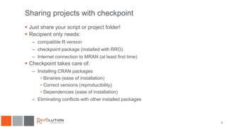 Sharing projects with checkpoint
 Just share your script or project folder!
 Recipient only needs:
– compatible R version
– checkpoint package (installed with RRO)
– Internet connection to MRAN (at least first time)
 Checkpoint takes care of:
– Installing CRAN packages
• Binaries (ease of installation)
• Correct versions (reproducibility)
• Dependencies (ease of installation)
– Eliminating conflicts with other installed packages
7
 
