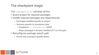 The checkpoint magic
The checkpoint() call does all this:
 Scans project for required packages
 Installs required packages and dependencies
– Packages installed specific to project
– Versions specific to checkpoint date
• Installed in ~/.checkpoint/DATE
• Skips packages if already installed (2nd run through)
 Reconfigures package search path
– Points only to project-specific library
8
 