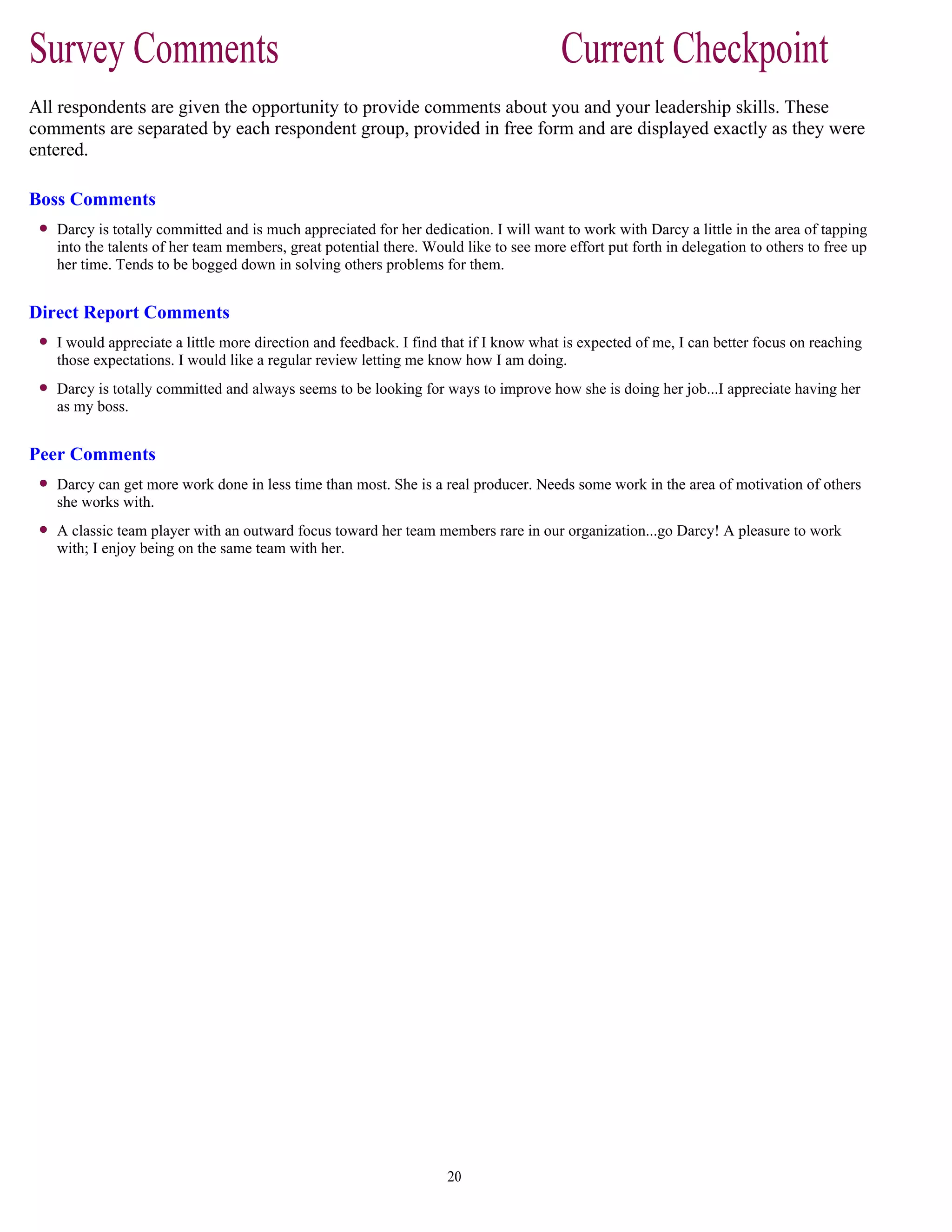 All respondents are given the opportunity to provide comments about you and your leadership skills. These
comments are separated by each respondent group, provided in free form and are displayed exactly as they were
entered.
Boss Comments
Darcy is totally committed and is much appreciated for her dedication. I will want to work with Darcy a little in the area of tapping
into the talents of her team members, great potential there. Would like to see more effort put forth in delegation to others to free up
her time. Tends to be bogged down in solving others problems for them.
Direct Report Comments
I would appreciate a little more direction and feedback. I find that if I know what is expected of me, I can better focus on reaching
those expectations. I would like a regular review letting me know how I am doing.
Darcy is totally committed and always seems to be looking for ways to improve how she is doing her job...I appreciate having her
as my boss.
Peer Comments
Darcy can get more work done in less time than most. She is a real producer. Needs some work in the area of motivation of others
she works with.
A classic team player with an outward focus toward her team members rare in our organization...go Darcy! A pleasure to work
with; I enjoy being on the same team with her.
 