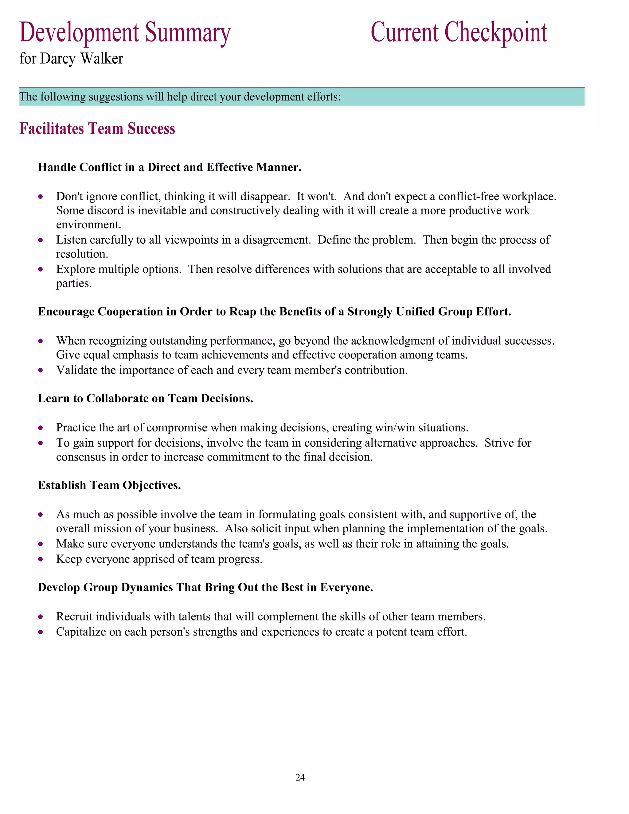 Handle Conflict in a Direct and Effective Manner.
• Don't ignore conflict, thinking it will disappear. It won't. And don't expect a conflict-free workplace.
Some discord is inevitable and constructively dealing with it will create a more productive work
environment.
• Listen carefully to all viewpoints in a disagreement. Define the problem. Then begin the process of
resolution.
• Explore multiple options. Then resolve differences with solutions that are acceptable to all involved
parties.
Encourage Cooperation in Order to Reap the Benefits of a Strongly Unified Group Effort.
• When recognizing outstanding performance, go beyond the acknowledgment of individual successes.
Give equal emphasis to team achievements and effective cooperation among teams.
• Validate the importance of each and every team member's contribution.
Learn to Collaborate on Team Decisions.
• Practice the art of compromise when making decisions, creating win/win situations.
• To gain support for decisions, involve the team in considering alternative approaches. Strive for
consensus in order to increase commitment to the final decision.
Establish Team Objectives.
• As much as possible involve the team in formulating goals consistent with, and supportive of, the
overall mission of your business. Also solicit input when planning the implementation of the goals.
• Make sure everyone understands the team's goals, as well as their role in attaining the goals.
• Keep everyone apprised of team progress.
Develop Group Dynamics That Bring Out the Best in Everyone.
• Recruit individuals with talents that will complement the skills of other team members.
• Capitalize on each person's strengths and experiences to create a potent team effort.
 