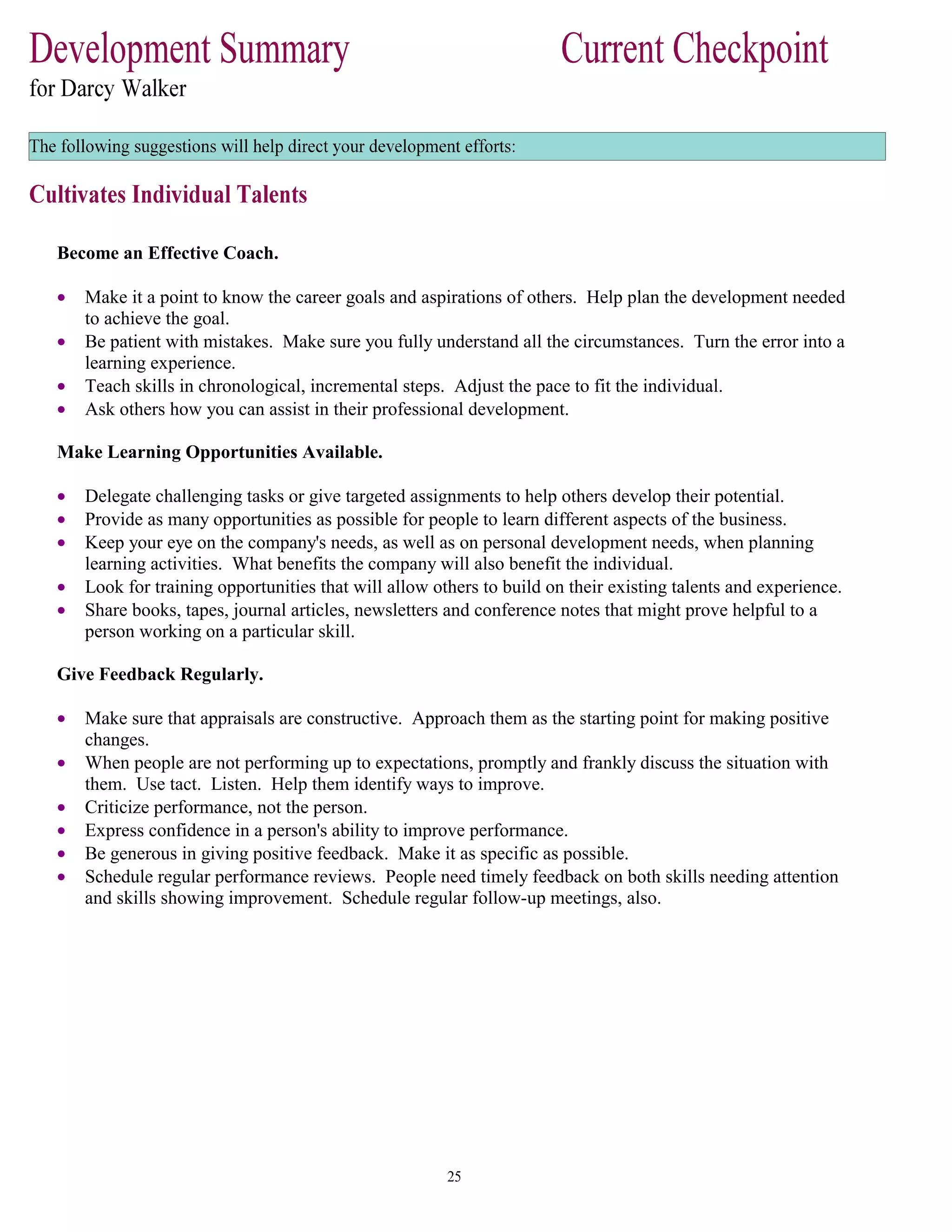 Become an Effective Coach.
• Make it a point to know the career goals and aspirations of others. Help plan the development needed
to achieve the goal.
• Be patient with mistakes. Make sure you fully understand all the circumstances. Turn the error into a
learning experience.
• Teach skills in chronological, incremental steps. Adjust the pace to fit the individual.
• Ask others how you can assist in their professional development.
Make Learning Opportunities Available.
• Delegate challenging tasks or give targeted assignments to help others develop their potential.
• Provide as many opportunities as possible for people to learn different aspects of the business.
• Keep your eye on the company's needs, as well as on personal development needs, when planning
learning activities. What benefits the company will also benefit the individual.
• Look for training opportunities that will allow others to build on their existing talents and experience.
• Share books, tapes, journal articles, newsletters and conference notes that might prove helpful to a
person working on a particular skill.
Give Feedback Regularly.
• Make sure that appraisals are constructive. Approach them as the starting point for making positive
changes.
• When people are not performing up to expectations, promptly and frankly discuss the situation with
them. Use tact. Listen. Help them identify ways to improve.
• Criticize performance, not the person.
• Express confidence in a person's ability to improve performance.
• Be generous in giving positive feedback. Make it as specific as possible.
• Schedule regular performance reviews. People need timely feedback on both skills needing attention
and skills showing improvement. Schedule regular follow-up meetings, also.
 