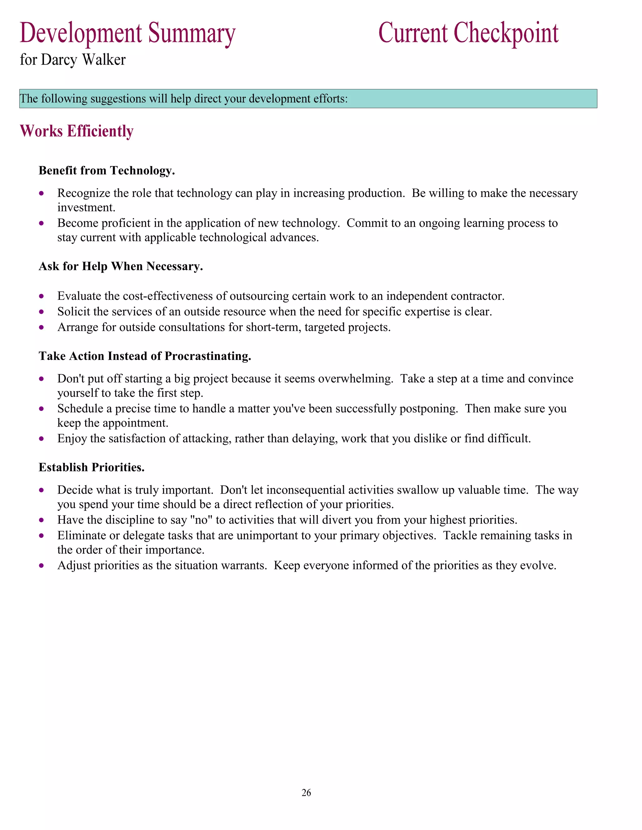 Benefit from Technology.
• Recognize the role that technology can play in increasing production. Be willing to make the necessary
investment.
• Become proficient in the application of new technology. Commit to an ongoing learning process to
stay current with applicable technological advances.
Ask for Help When Necessary.
• Evaluate the cost-effectiveness of outsourcing certain work to an independent contractor.
• Solicit the services of an outside resource when the need for specific expertise is clear.
• Arrange for outside consultations for short-term, targeted projects.
Take Action Instead of Procrastinating.
• Don't put off starting a big project because it seems overwhelming. Take a step at a time and convince
yourself to take the first step.
• Schedule a precise time to handle a matter you've been successfully postponing. Then make sure you
keep the appointment.
• Enjoy the satisfaction of attacking, rather than delaying, work that you dislike or find difficult.
Establish Priorities.
• Decide what is truly important. Don't let inconsequential activities swallow up valuable time. The way
you spend your time should be a direct reflection of your priorities.
• Have the discipline to say "no" to activities that will divert you from your highest priorities.
• Eliminate or delegate tasks that are unimportant to your primary objectives. Tackle remaining tasks in
the order of their importance.
• Adjust priorities as the situation warrants. Keep everyone informed of the priorities as they evolve.
 
