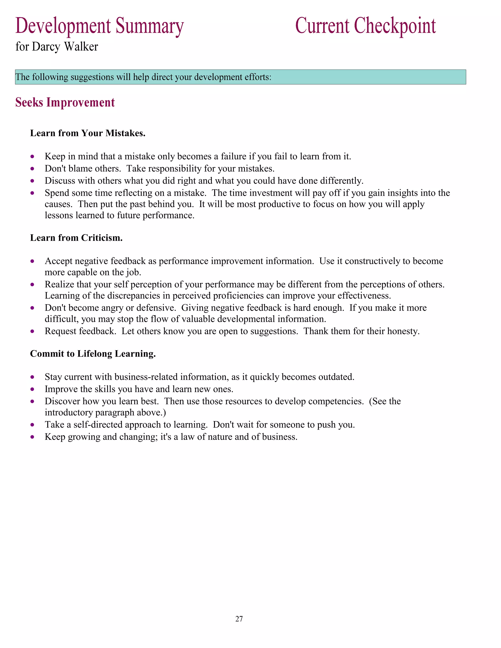 Learn from Your Mistakes.
• Keep in mind that a mistake only becomes a failure if you fail to learn from it.
• Don't blame others. Take responsibility for your mistakes.
• Discuss with others what you did right and what you could have done differently.
• Spend some time reflecting on a mistake. The time investment will pay off if you gain insights into the
causes. Then put the past behind you. It will be most productive to focus on how you will apply
lessons learned to future performance.
Learn from Criticism.
• Accept negative feedback as performance improvement information. Use it constructively to become
more capable on the job.
• Realize that your self perception of your performance may be different from the perceptions of others.
Learning of the discrepancies in perceived proficiencies can improve your effectiveness.
• Don't become angry or defensive. Giving negative feedback is hard enough. If you make it more
difficult, you may stop the flow of valuable developmental information.
• Request feedback. Let others know you are open to suggestions. Thank them for their honesty.
Commit to Lifelong Learning.
• Stay current with business-related information, as it quickly becomes outdated.
• Improve the skills you have and learn new ones.
• Discover how you learn best. Then use those resources to develop competencies. (See the
introductory paragraph above.)
• Take a self-directed approach to learning. Don't wait for someone to push you.
• Keep growing and changing; it's a law of nature and of business.
 