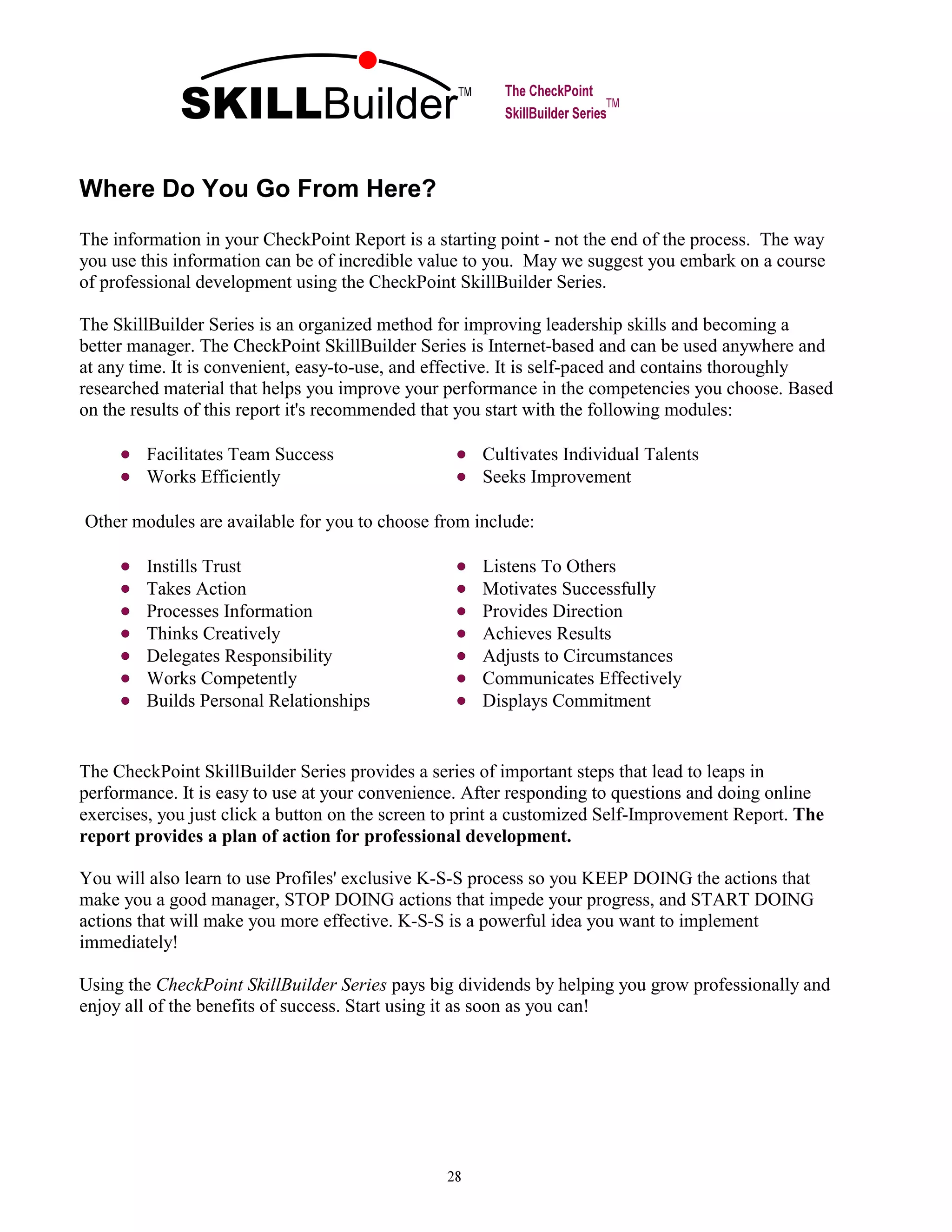 Where Do You Go From Here?
The information in your CheckPoint Report is a starting point - not the end of the process. The way
you use this information can be of incredible value to you. May we suggest you embark on a course
of professional development using the CheckPoint SkillBuilder Series.
The SkillBuilder Series is an organized method for improving leadership skills and becoming a
better manager. The CheckPoint SkillBuilder Series is Internet-based and can be used anywhere and
at any time. It is convenient, easy-to-use, and effective. It is self-paced and contains thoroughly
researched material that helps you improve your performance in the competencies you choose. Based
on the results of this report it's recommended that you start with the following modules:
The CheckPoint SkillBuilder Series provides a series of important steps that lead to leaps in
performance. It is easy to use at your convenience. After responding to questions and doing online
exercises, you just click a button on the screen to print a customized Self-Improvement Report. The
report provides a plan of action for professional development.
You will also learn to use Profiles' exclusive K-S-S process so you KEEP DOING the actions that
make you a good manager, STOP DOING actions that impede your progress, and START DOING
actions that will make you more effective. K-S-S is a powerful idea you want to implement
immediately!
Using the CheckPoint SkillBuilder Series pays big dividends by helping you grow professionally and
enjoy all of the benefits of success. Start using it as soon as you can!
SKILLBuilder
Facilitates Team Success Cultivates Individual Talents
Works Efficiently Seeks Improvement
Other modules are available for you to choose from include:
Instills Trust Listens To Others
Takes Action Motivates Successfully
Processes Information Provides Direction
Thinks Creatively Achieves Results
Delegates Responsibility Adjusts to Circumstances
Works Competently Communicates Effectively
Builds Personal Relationships Displays Commitment
 