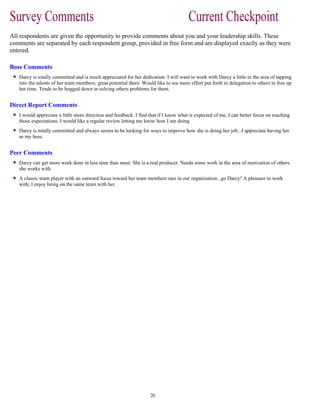All respondents are given the opportunity to provide comments about you and your leadership skills. These
comments are separated by each respondent group, provided in free form and are displayed exactly as they were
entered.
Boss Comments
Darcy is totally committed and is much appreciated for her dedication. I will want to work with Darcy a little in the area of tapping
into the talents of her team members, great potential there. Would like to see more effort put forth in delegation to others to free up
her time. Tends to be bogged down in solving others problems for them.
Direct Report Comments
I would appreciate a little more direction and feedback. I find that if I know what is expected of me, I can better focus on reaching
those expectations. I would like a regular review letting me know how I am doing.
Darcy is totally committed and always seems to be looking for ways to improve how she is doing her job...I appreciate having her
as my boss.
Peer Comments
Darcy can get more work done in less time than most. She is a real producer. Needs some work in the area of motivation of others
she works with.
A classic team player with an outward focus toward her team members rare in our organization...go Darcy! A pleasure to work
with; I enjoy being on the same team with her.
 