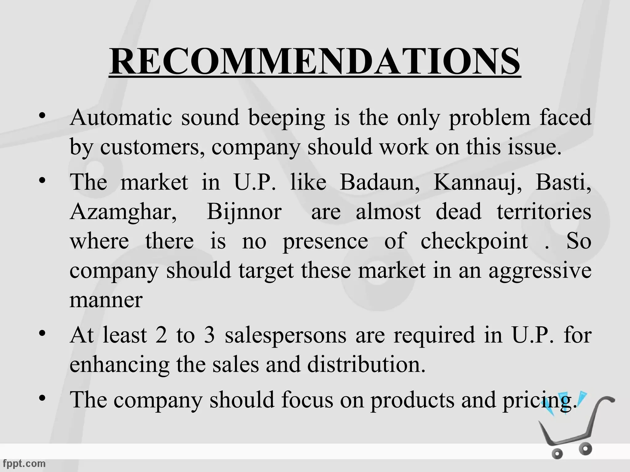 RECOMMENDATIONS
• Automatic sound beeping is the only problem faced
by customers, company should work on this issue.
• The market in U.P. like Badaun, Kannauj, Basti,
Azamghar, Bijnnor are almost dead territories
where there is no presence of checkpoint . So
company should target these market in an aggressive
manner
• At least 2 to 3 salespersons are required in U.P. for
enhancing the sales and distribution.
• The company should focus on products and pricing.
 