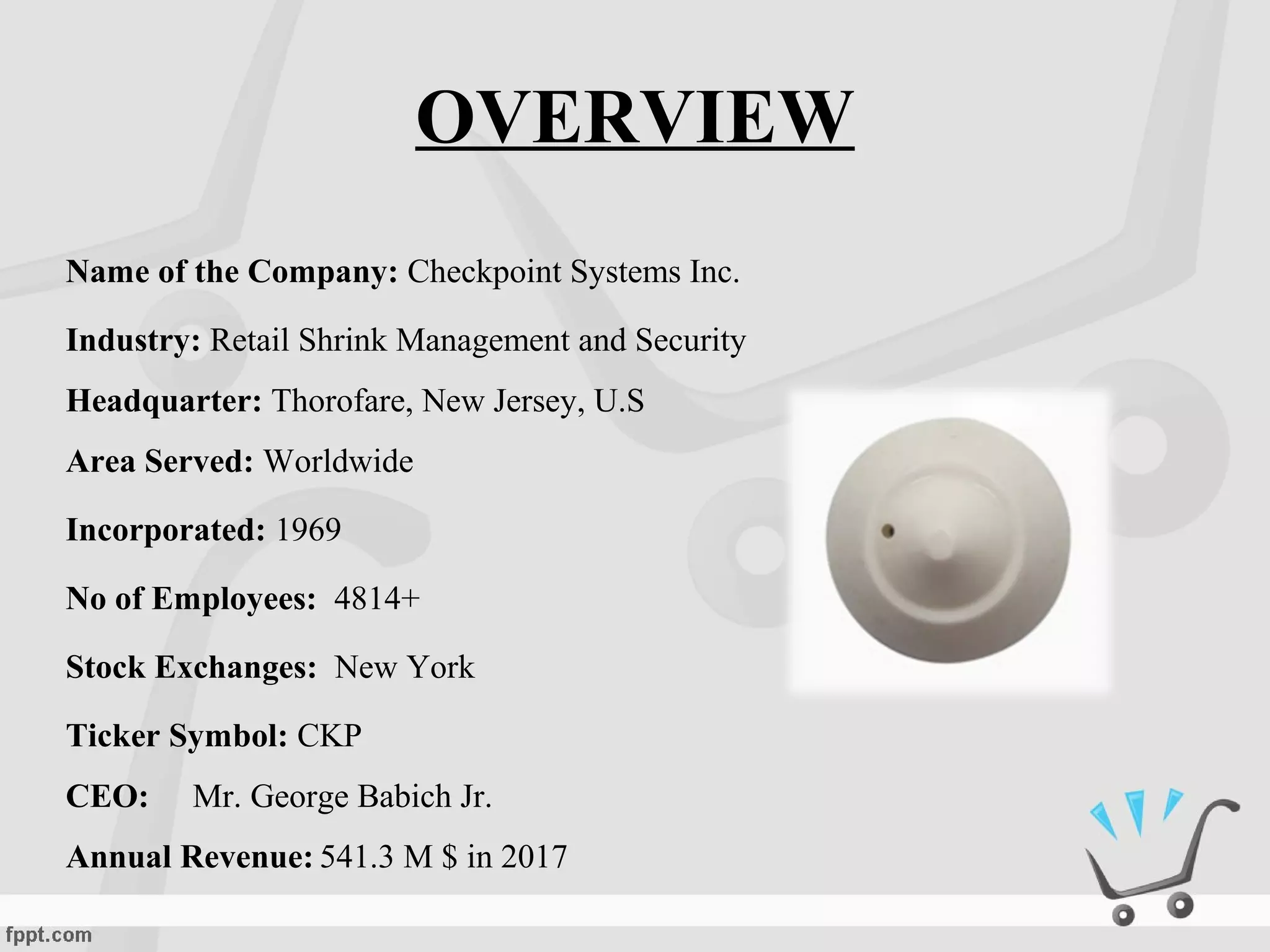Name of the Company: Checkpoint Systems Inc.
Industry: Retail Shrink Management and Security
Headquarter: Thorofare, New Jersey, U.S
Area Served: Worldwide
Incorporated: 1969
No of Employees: 4814+
Stock Exchanges: New York
Ticker Symbol: CKP
CEO: Mr. George Babich Jr.
Annual Revenue: 541.3 M $ in 2017
OVERVIEW
 