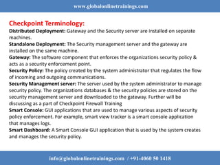 www.globalonlinetrainings.com
info@globalonlinetrainings.com / +91-4060 50 1418
Checkpoint Terminology:
Distributed Deployment: Gateway and the Security server are installed on separate
machines.
Standalone Deployment: The Security management server and the gateway are
installed on the same machine.
Gateway: The software component that enforces the organizations security policy &
acts as a security enforcement point.
Security Policy: The policy created by the system administrator that regulates the flow
of incoming and outgoing communications.
Security Management server: The server used by the system administrator to manage
security policy. The organizations databases & the security policies are stored on the
security management server and downloaded to the gateway. Further will be
discussing as a part of Checkpoint Firewall Training
Smart Console: GUI applications that are used to manage various aspects of security
policy enforcement. For example, smart view tracker is a smart console application
that manages logs.
Smart Dashboard: A Smart Console GUI application that is used by the system creates
and manages the security policy.
 