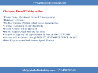 www.globalonlinetrainings.com
Checkpoint Firewall Training outline:
•Course Name: Checkpoint Firewall Training course
•Duration : 35 Hours
•Mode of Training : Online virtual classes and corporate
•Timings : According to one’s feasibility
•System Access : will be provided
•Batch : Regular , weekends and fast track
•Trainees will get the soft copy material in form of PDF OT WORD
•Sessions will be conduct through WEBEX, GOTOMEETING OR SKYPE.
•Basic Requirements Good Internet Speed, Headset
info@globalonlinetrainings.com / +91-4060 50 1418
 