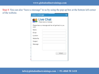 www.globalonlinetrainings.com
Step 4: You can also “leave a message” to us by using the pop up box at the bottom left corner
of the website.
info@globalonlinetrainings.com / +91-4060 50 1418
 