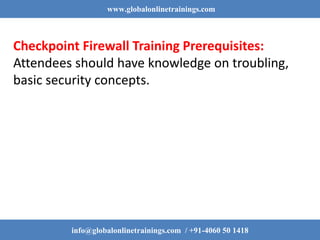 www.globalonlinetrainings.com
info@globalonlinetrainings.com / +91-4060 50 1418
Checkpoint Firewall Training Prerequisites:
Attendees should have knowledge on troubling,
basic security concepts.
 