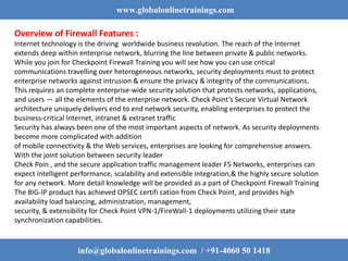 www.globalonlinetrainings.com
info@globalonlinetrainings.com / +91-4060 50 1418
Overview of Firewall Features :
Internet technology is the driving worldwide business revolution. The reach of the Internet
extends deep within enterprise network, blurring the line between private & public networks.
While you join for Checkpoint Firewall Training you will see how you can use critical
communications travelling over heterogeneous networks, security deployments must to protect
enterprise networks against intrusion & ensure the privacy & integrity of the communications.
This requires an complete enterprise-wide security solution that protects networks, applications,
and users — all the elements of the enterprise network. Check Point’s Secure Virtual Network
architecture uniquely delivers end to end network security, enabling enterprises to protect the
business-critical Internet, intranet & extranet traffic
Security has always been one of the most important aspects of network. As security deployments
become more complicated with addition
of mobile connectivity & the Web services, enterprises are looking for comprehensive answers.
With the joint solution between security leader
Check Poin , and the secure application traffic management leader F5 Networks, enterprises can
expect intelligent performance, scalability and extensible integration,& the highly secure solution
for any network. More detail knowledge will be provided as a part of Checkpoint Firewall Training
The BIG-IP product has achieved OPSEC certifi cation from Check Point, and provides high
availability load balancing, administration, management,
security, & extensibility for Check Point VPN-1/FireWall-1 deployments utilizing their state
synchronization capabilities.
 