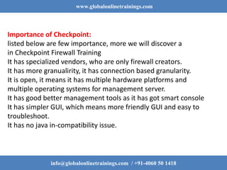 www.globalonlinetrainings.com
info@globalonlinetrainings.com / +91-4060 50 1418
Importance of Checkpoint:
listed below are few importance, more we will discover a
in Checkpoint Firewall Training
It has specialized vendors, who are only firewall creators.
It has more granualirity, it has connection based granularity.
It is open, it means it has multiple hardware platforms and
multiple operating systems for management server.
It has good better management tools as it has got smart console
It has simpler GUI, which means more friendly GUI and easy to
troubleshoot.
It has no java in-compatibility issue.
 