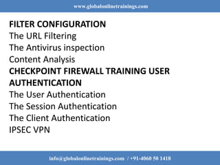 www.globalonlinetrainings.com
info@globalonlinetrainings.com / +91-4060 50 1418
FILTER CONFIGURATION
The URL Filtering
The Antivirus inspection
Content Analysis
CHECKPOINT FIREWALL TRAINING USER
AUTHENTICATION
The User Authentication
The Session Authentication
The Client Authentication
IPSEC VPN
 
