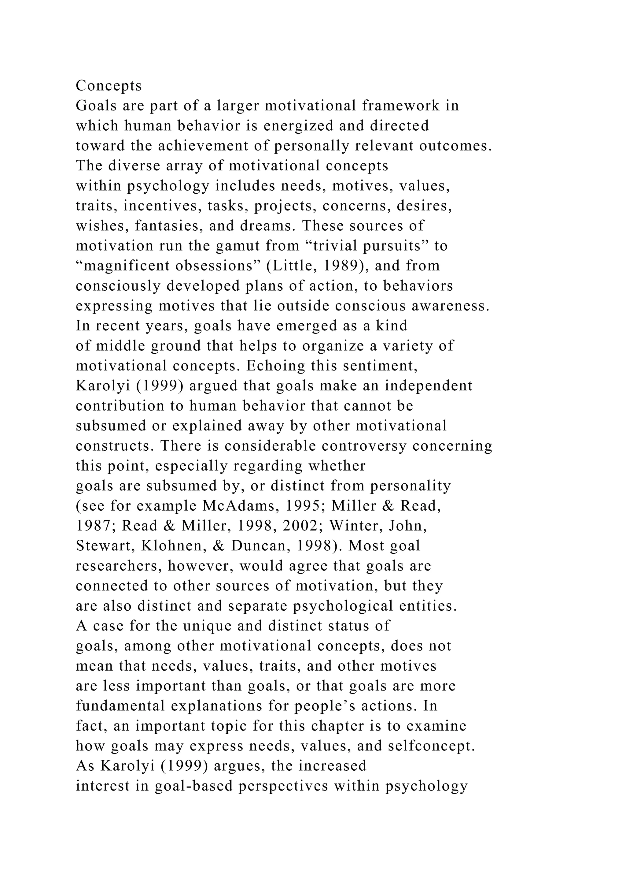 Concepts
Goals are part of a larger motivational framework in
which human behavior is energized and directed
toward the achievement of personally relevant outcomes.
The diverse array of motivational concepts
within psychology includes needs, motives, values,
traits, incentives, tasks, projects, concerns, desires,
wishes, fantasies, and dreams. These sources of
motivation run the gamut from “trivial pursuits” to
“magnificent obsessions” (Little, 1989), and from
consciously developed plans of action, to behaviors
expressing motives that lie outside conscious awareness.
In recent years, goals have emerged as a kind
of middle ground that helps to organize a variety of
motivational concepts. Echoing this sentiment,
Karolyi (1999) argued that goals make an independent
contribution to human behavior that cannot be
subsumed or explained away by other motivational
constructs. There is considerable controversy concerning
this point, especially regarding whether
goals are subsumed by, or distinct from personality
(see for example McAdams, 1995; Miller & Read,
1987; Read & Miller, 1998, 2002; Winter, John,
Stewart, Klohnen, & Duncan, 1998). Most goal
researchers, however, would agree that goals are
connected to other sources of motivation, but they
are also distinct and separate psychological entities.
A case for the unique and distinct status of
goals, among other motivational concepts, does not
mean that needs, values, traits, and other motives
are less important than goals, or that goals are more
fundamental explanations for people’s actions. In
fact, an important topic for this chapter is to examine
how goals may express needs, values, and selfconcept.
As Karolyi (1999) argues, the increased
interest in goal-based perspectives within psychology
 