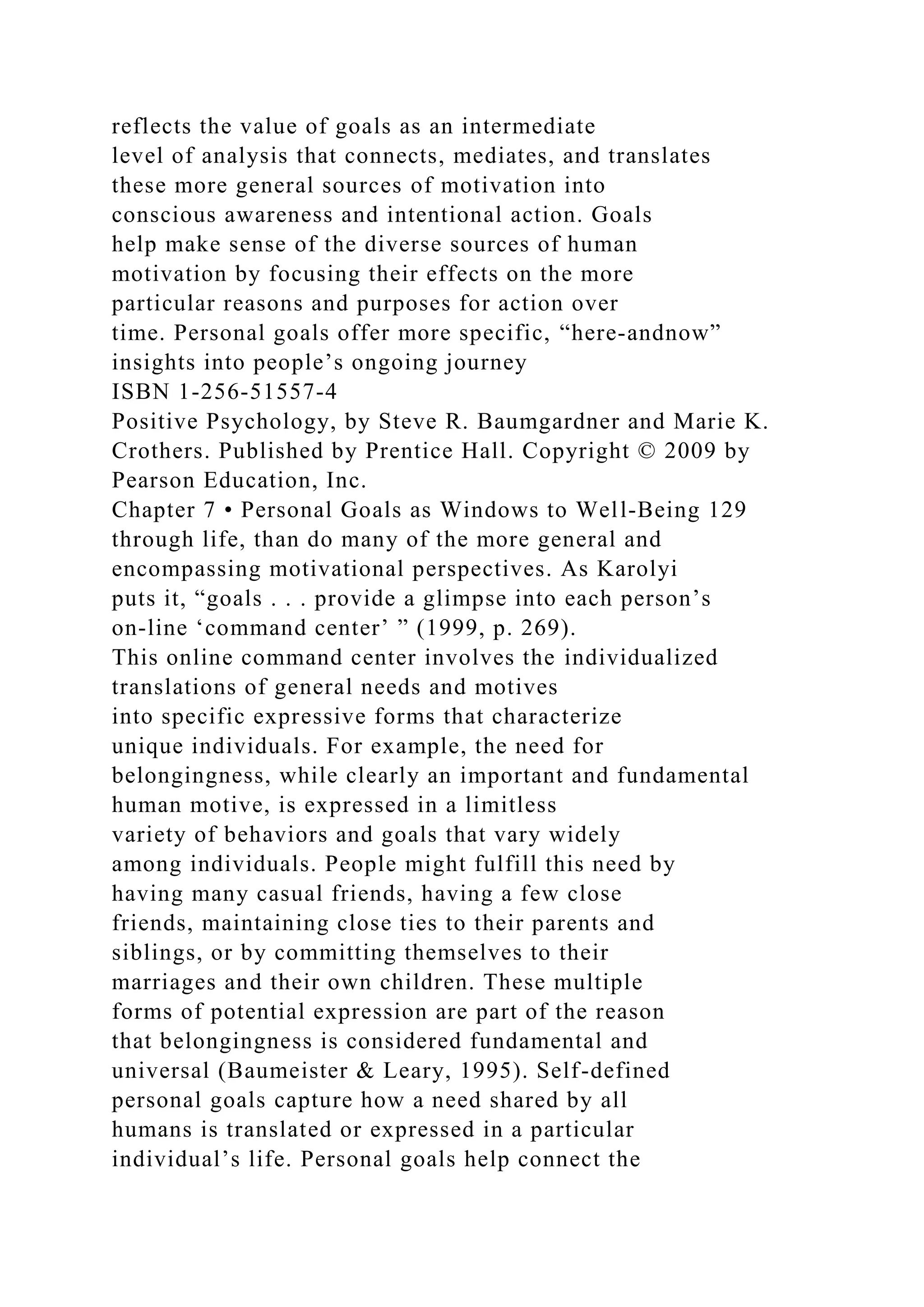 reflects the value of goals as an intermediate
level of analysis that connects, mediates, and translates
these more general sources of motivation into
conscious awareness and intentional action. Goals
help make sense of the diverse sources of human
motivation by focusing their effects on the more
particular reasons and purposes for action over
time. Personal goals offer more specific, “here-andnow”
insights into people’s ongoing journey
ISBN 1-256-51557-4
Positive Psychology, by Steve R. Baumgardner and Marie K.
Crothers. Published by Prentice Hall. Copyright © 2009 by
Pearson Education, Inc.
Chapter 7 • Personal Goals as Windows to Well-Being 129
through life, than do many of the more general and
encompassing motivational perspectives. As Karolyi
puts it, “goals . . . provide a glimpse into each person’s
on-line ‘command center’ ” (1999, p. 269).
This online command center involves the individualized
translations of general needs and motives
into specific expressive forms that characterize
unique individuals. For example, the need for
belongingness, while clearly an important and fundamental
human motive, is expressed in a limitless
variety of behaviors and goals that vary widely
among individuals. People might fulfill this need by
having many casual friends, having a few close
friends, maintaining close ties to their parents and
siblings, or by committing themselves to their
marriages and their own children. These multiple
forms of potential expression are part of the reason
that belongingness is considered fundamental and
universal (Baumeister & Leary, 1995). Self-defined
personal goals capture how a need shared by all
humans is translated or expressed in a particular
individual’s life. Personal goals help connect the
 