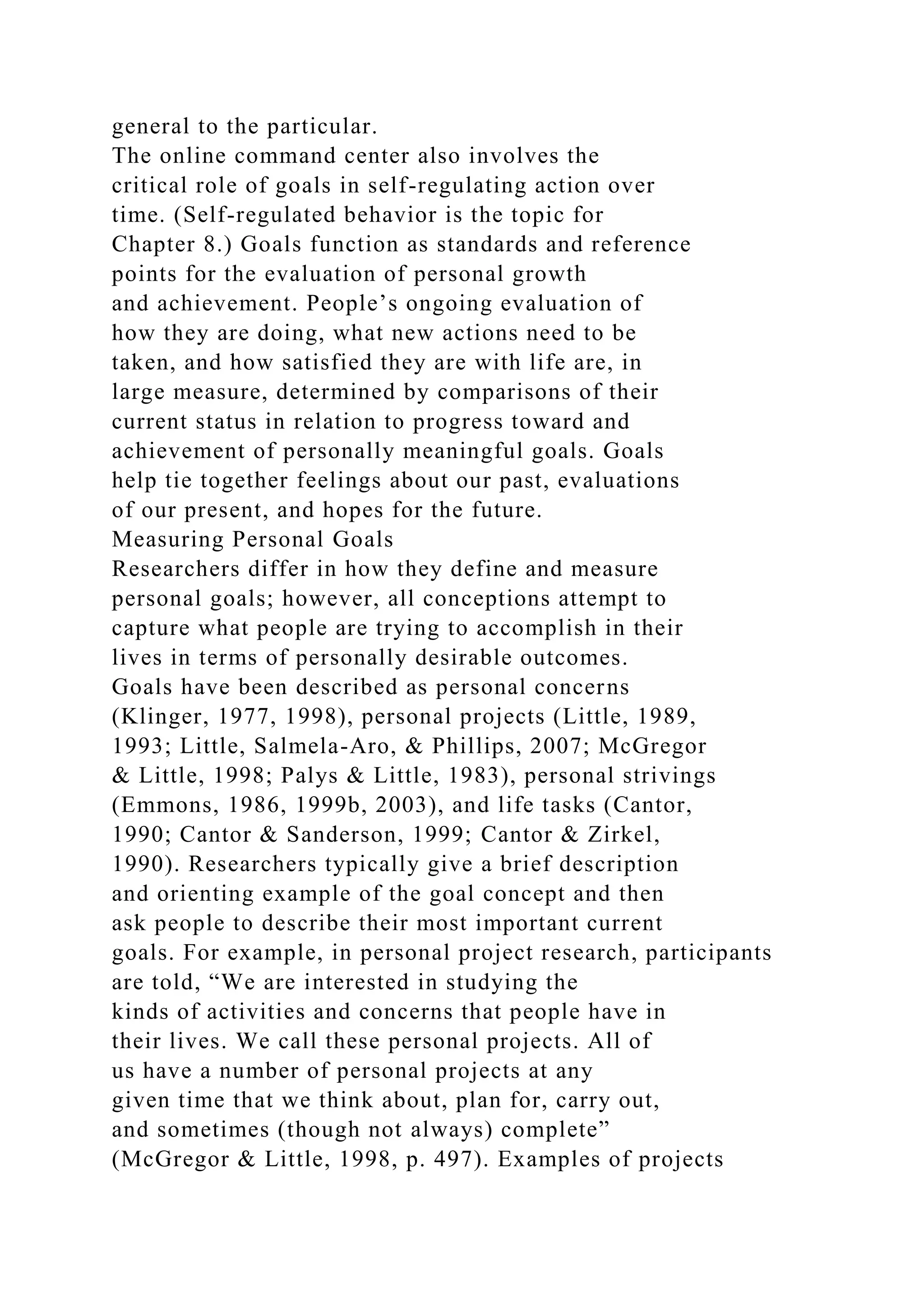 general to the particular.
The online command center also involves the
critical role of goals in self-regulating action over
time. (Self-regulated behavior is the topic for
Chapter 8.) Goals function as standards and reference
points for the evaluation of personal growth
and achievement. People’s ongoing evaluation of
how they are doing, what new actions need to be
taken, and how satisfied they are with life are, in
large measure, determined by comparisons of their
current status in relation to progress toward and
achievement of personally meaningful goals. Goals
help tie together feelings about our past, evaluations
of our present, and hopes for the future.
Measuring Personal Goals
Researchers differ in how they define and measure
personal goals; however, all conceptions attempt to
capture what people are trying to accomplish in their
lives in terms of personally desirable outcomes.
Goals have been described as personal concerns
(Klinger, 1977, 1998), personal projects (Little, 1989,
1993; Little, Salmela-Aro, & Phillips, 2007; McGregor
& Little, 1998; Palys & Little, 1983), personal strivings
(Emmons, 1986, 1999b, 2003), and life tasks (Cantor,
1990; Cantor & Sanderson, 1999; Cantor & Zirkel,
1990). Researchers typically give a brief description
and orienting example of the goal concept and then
ask people to describe their most important current
goals. For example, in personal project research, participants
are told, “We are interested in studying the
kinds of activities and concerns that people have in
their lives. We call these personal projects. All of
us have a number of personal projects at any
given time that we think about, plan for, carry out,
and sometimes (though not always) complete”
(McGregor & Little, 1998, p. 497). Examples of projects
 