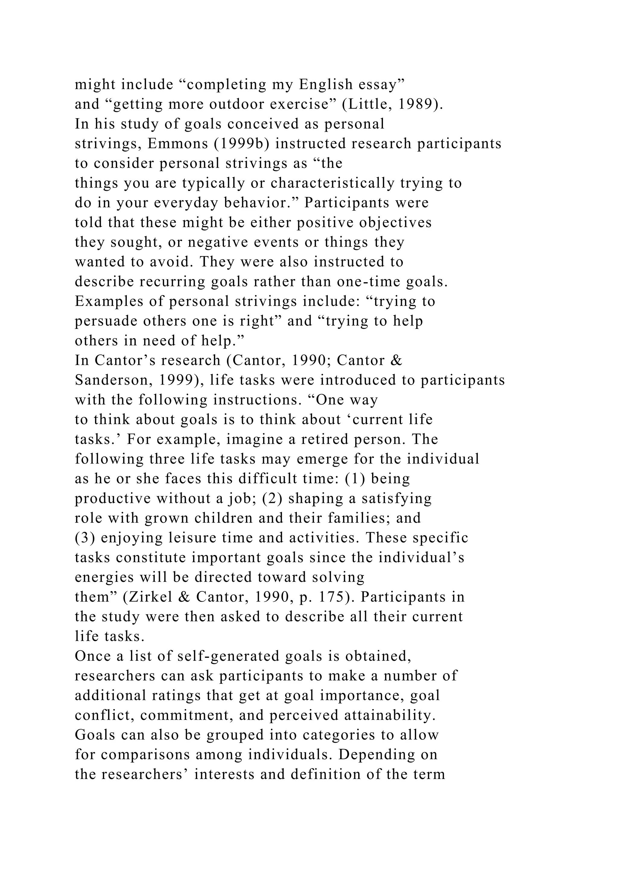 might include “completing my English essay”
and “getting more outdoor exercise” (Little, 1989).
In his study of goals conceived as personal
strivings, Emmons (1999b) instructed research participants
to consider personal strivings as “the
things you are typically or characteristically trying to
do in your everyday behavior.” Participants were
told that these might be either positive objectives
they sought, or negative events or things they
wanted to avoid. They were also instructed to
describe recurring goals rather than one-time goals.
Examples of personal strivings include: “trying to
persuade others one is right” and “trying to help
others in need of help.”
In Cantor’s research (Cantor, 1990; Cantor &
Sanderson, 1999), life tasks were introduced to participants
with the following instructions. “One way
to think about goals is to think about ‘current life
tasks.’ For example, imagine a retired person. The
following three life tasks may emerge for the individual
as he or she faces this difficult time: (1) being
productive without a job; (2) shaping a satisfying
role with grown children and their families; and
(3) enjoying leisure time and activities. These specific
tasks constitute important goals since the individual’s
energies will be directed toward solving
them” (Zirkel & Cantor, 1990, p. 175). Participants in
the study were then asked to describe all their current
life tasks.
Once a list of self-generated goals is obtained,
researchers can ask participants to make a number of
additional ratings that get at goal importance, goal
conflict, commitment, and perceived attainability.
Goals can also be grouped into categories to allow
for comparisons among individuals. Depending on
the researchers’ interests and definition of the term
 