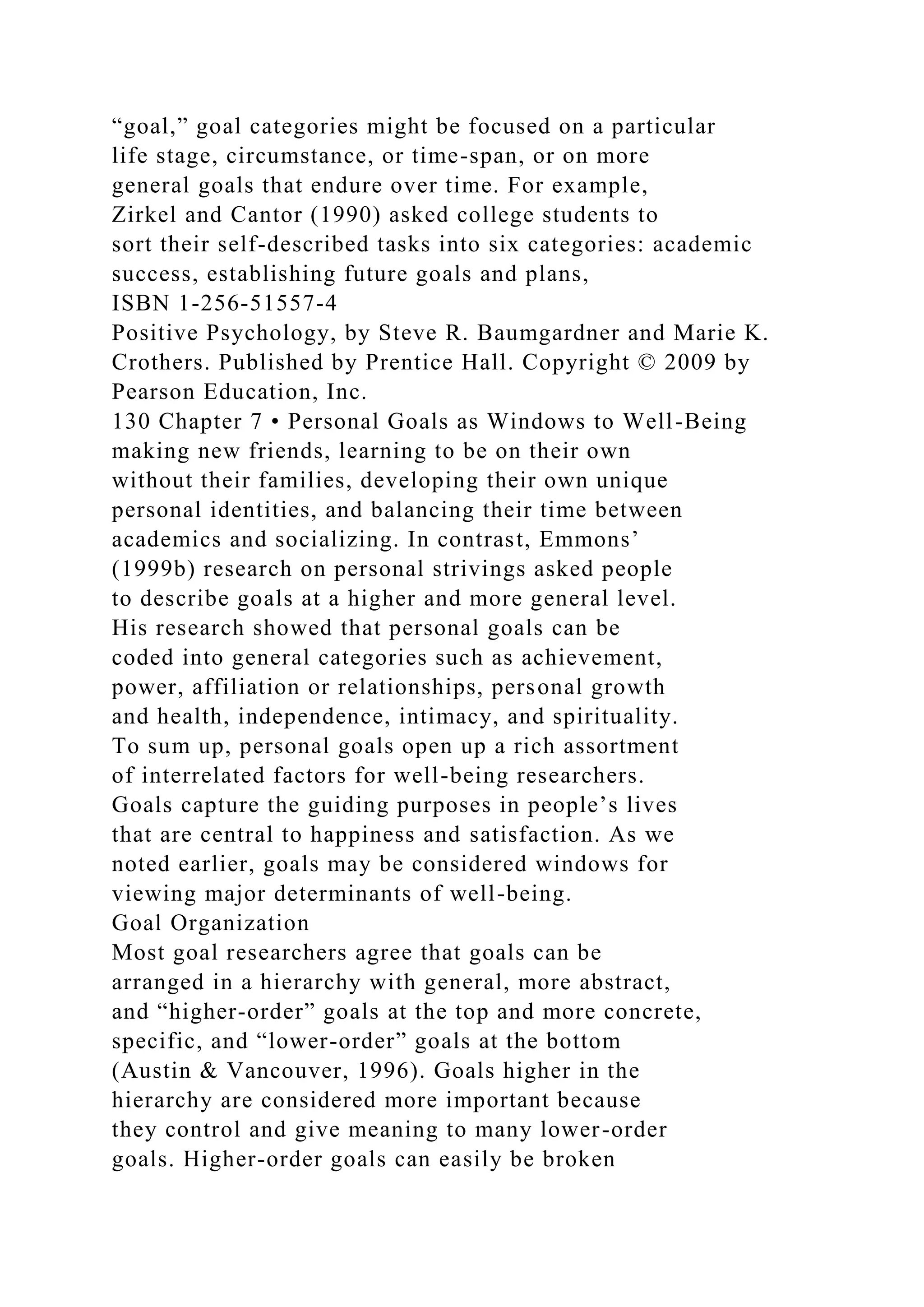 “goal,” goal categories might be focused on a particular
life stage, circumstance, or time-span, or on more
general goals that endure over time. For example,
Zirkel and Cantor (1990) asked college students to
sort their self-described tasks into six categories: academic
success, establishing future goals and plans,
ISBN 1-256-51557-4
Positive Psychology, by Steve R. Baumgardner and Marie K.
Crothers. Published by Prentice Hall. Copyright © 2009 by
Pearson Education, Inc.
130 Chapter 7 • Personal Goals as Windows to Well-Being
making new friends, learning to be on their own
without their families, developing their own unique
personal identities, and balancing their time between
academics and socializing. In contrast, Emmons’
(1999b) research on personal strivings asked people
to describe goals at a higher and more general level.
His research showed that personal goals can be
coded into general categories such as achievement,
power, affiliation or relationships, personal growth
and health, independence, intimacy, and spirituality.
To sum up, personal goals open up a rich assortment
of interrelated factors for well-being researchers.
Goals capture the guiding purposes in people’s lives
that are central to happiness and satisfaction. As we
noted earlier, goals may be considered windows for
viewing major determinants of well-being.
Goal Organization
Most goal researchers agree that goals can be
arranged in a hierarchy with general, more abstract,
and “higher-order” goals at the top and more concrete,
specific, and “lower-order” goals at the bottom
(Austin & Vancouver, 1996). Goals higher in the
hierarchy are considered more important because
they control and give meaning to many lower-order
goals. Higher-order goals can easily be broken
 