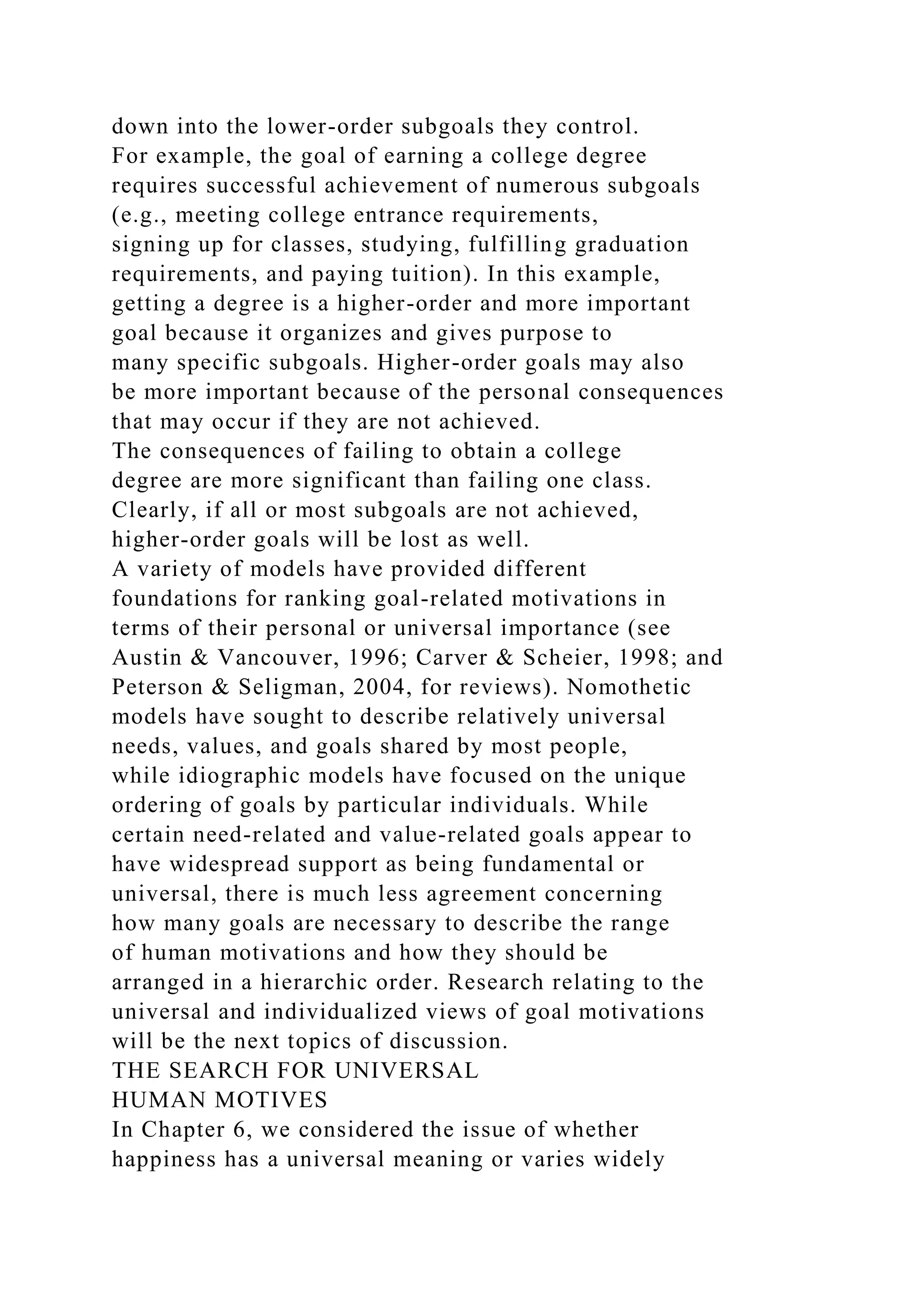 down into the lower-order subgoals they control.
For example, the goal of earning a college degree
requires successful achievement of numerous subgoals
(e.g., meeting college entrance requirements,
signing up for classes, studying, fulfilling graduation
requirements, and paying tuition). In this example,
getting a degree is a higher-order and more important
goal because it organizes and gives purpose to
many specific subgoals. Higher-order goals may also
be more important because of the personal consequences
that may occur if they are not achieved.
The consequences of failing to obtain a college
degree are more significant than failing one class.
Clearly, if all or most subgoals are not achieved,
higher-order goals will be lost as well.
A variety of models have provided different
foundations for ranking goal-related motivations in
terms of their personal or universal importance (see
Austin & Vancouver, 1996; Carver & Scheier, 1998; and
Peterson & Seligman, 2004, for reviews). Nomothetic
models have sought to describe relatively universal
needs, values, and goals shared by most people,
while idiographic models have focused on the unique
ordering of goals by particular individuals. While
certain need-related and value-related goals appear to
have widespread support as being fundamental or
universal, there is much less agreement concerning
how many goals are necessary to describe the range
of human motivations and how they should be
arranged in a hierarchic order. Research relating to the
universal and individualized views of goal motivations
will be the next topics of discussion.
THE SEARCH FOR UNIVERSAL
HUMAN MOTIVES
In Chapter 6, we considered the issue of whether
happiness has a universal meaning or varies widely
 