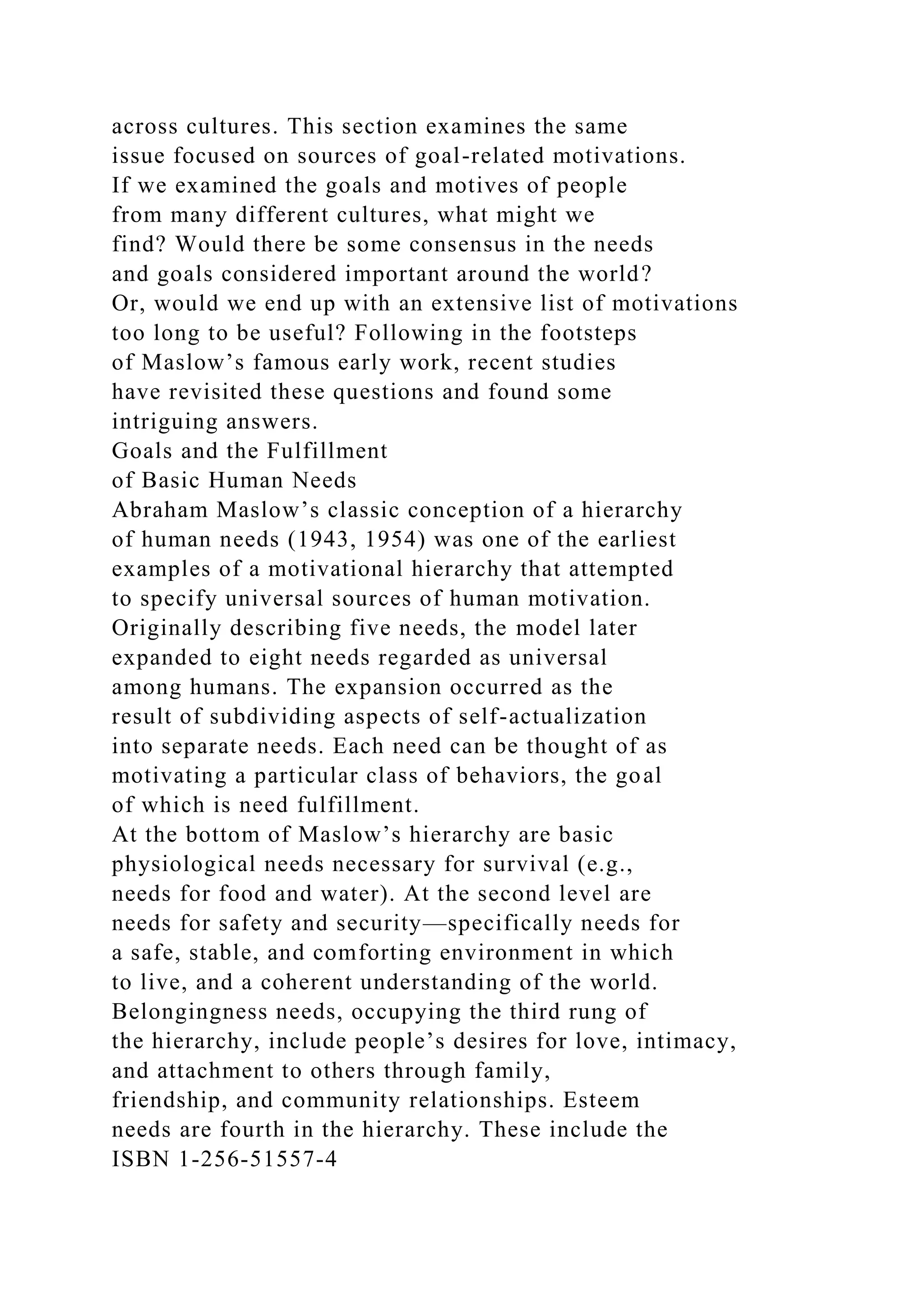 across cultures. This section examines the same
issue focused on sources of goal-related motivations.
If we examined the goals and motives of people
from many different cultures, what might we
find? Would there be some consensus in the needs
and goals considered important around the world?
Or, would we end up with an extensive list of motivations
too long to be useful? Following in the footsteps
of Maslow’s famous early work, recent studies
have revisited these questions and found some
intriguing answers.
Goals and the Fulfillment
of Basic Human Needs
Abraham Maslow’s classic conception of a hierarchy
of human needs (1943, 1954) was one of the earliest
examples of a motivational hierarchy that attempted
to specify universal sources of human motivation.
Originally describing five needs, the model later
expanded to eight needs regarded as universal
among humans. The expansion occurred as the
result of subdividing aspects of self-actualization
into separate needs. Each need can be thought of as
motivating a particular class of behaviors, the goal
of which is need fulfillment.
At the bottom of Maslow’s hierarchy are basic
physiological needs necessary for survival (e.g.,
needs for food and water). At the second level are
needs for safety and security—specifically needs for
a safe, stable, and comforting environment in which
to live, and a coherent understanding of the world.
Belongingness needs, occupying the third rung of
the hierarchy, include people’s desires for love, intimacy,
and attachment to others through family,
friendship, and community relationships. Esteem
needs are fourth in the hierarchy. These include the
ISBN 1-256-51557-4
 